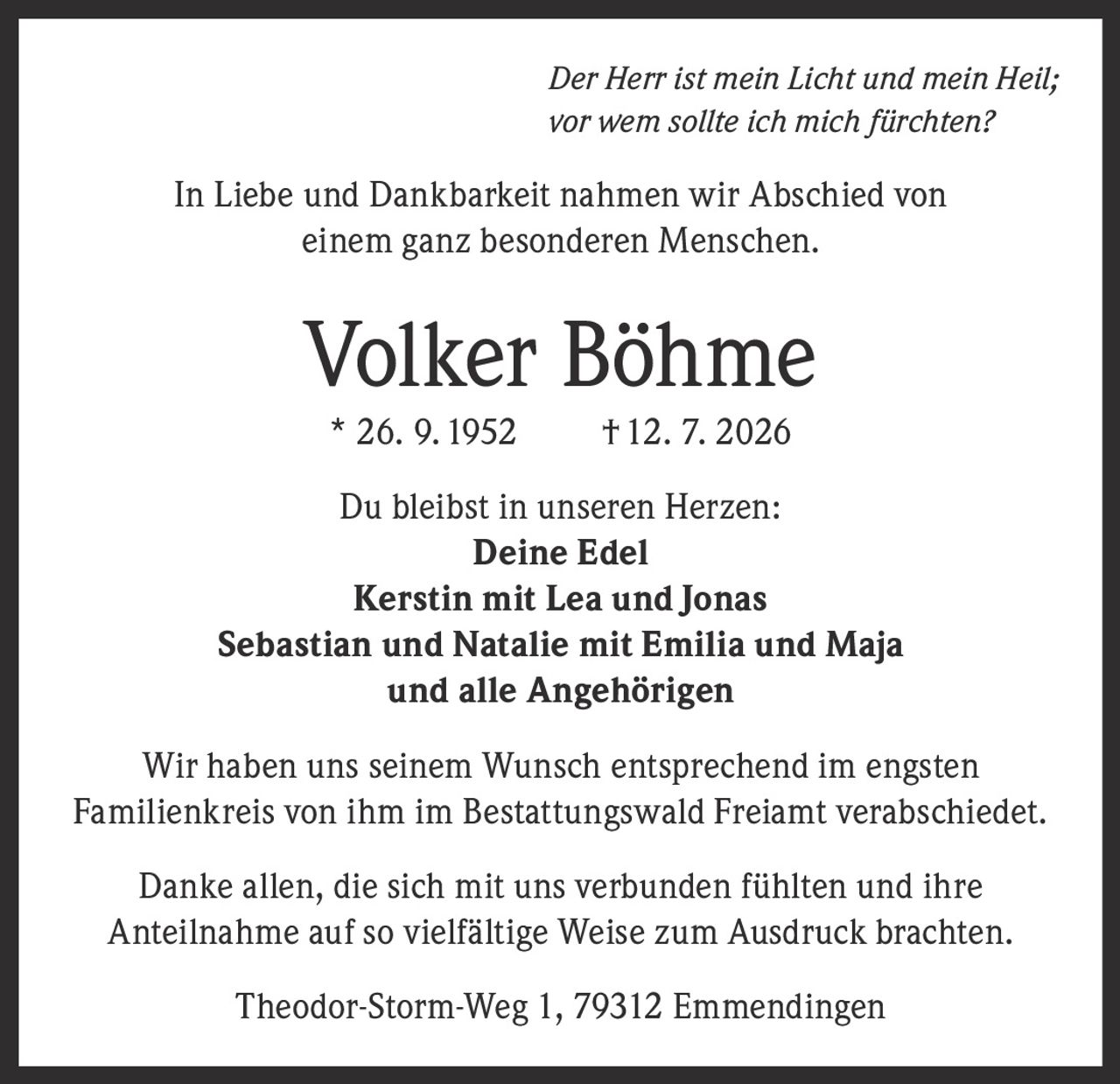 <i>Der Herr ist mein Licht und mein Heil;<br>vor wem sollte ich mich fürchten?</i><br><br><p>In Liebe und Dankbarkeit nahmen wir Abschied von einem ganz besonderen Menschen.</p><br><p><strong>Volker Böhme</strong><br>* 26. 9. 1952 † 12. 7. 2026</p><br><p>Du bleibst in unseren Herzen:</p><p><strong>Deine Edel</strong><br><strong>Kerstin mit Lea und Jonas</strong><br><strong>Sebastian und Natalie mit Emilia und Maja</strong><br><strong>und alle Angehörigen</strong></p><br><p>Wir haben uns seinem Wunsch entsprechend im engsten Familienkreis von ihm im Bestattungswald Freiamt verabschiedet.</p><br><p>Danke allen, die sich mit uns verbunden fühlten und ihre Anteilnahme auf so vielfältige Weise zum Ausdruck brachten.</p><br><p>Theodor-Storm-Weg 1, 79312 Emmendingen</p>