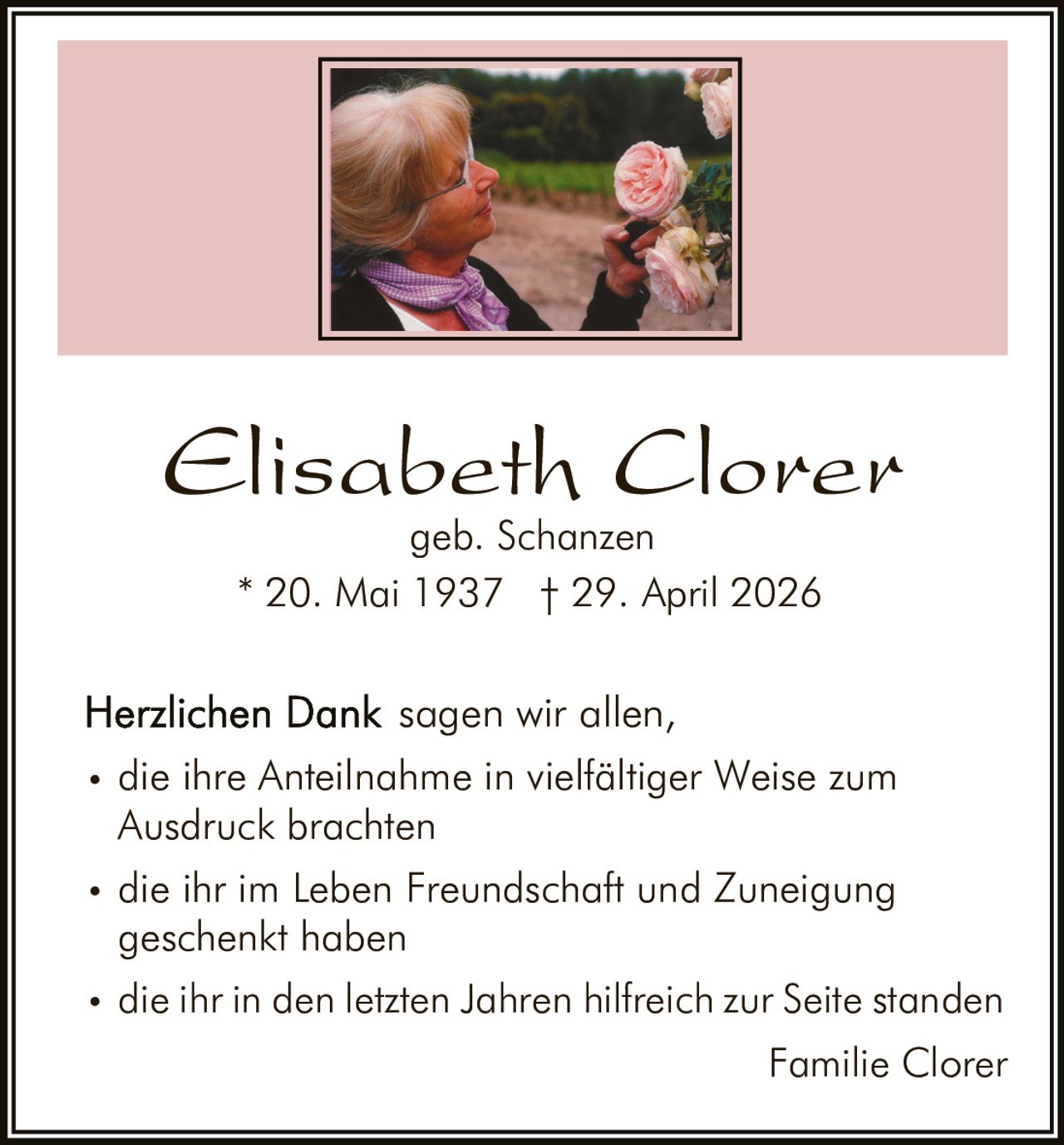 <p><strong>Elisabeth Clorer</strong><br>geb. Schanzen<br>* 20. Mai 1937  † 29. April 2026</p><p><strong>Herzlichen Dank</strong> sagen wir allen,</p><ul><li>die ihre Anteilnahme in vielfältiger Weise zum Ausdruck brachten</li><li>die ihr im Leben Freundschaft und Zuneigung geschenkt haben</li><li>die ihr in den letzten Jahren hilfreich zur Seite standen</li></ul><p>Familie Clorer</p>