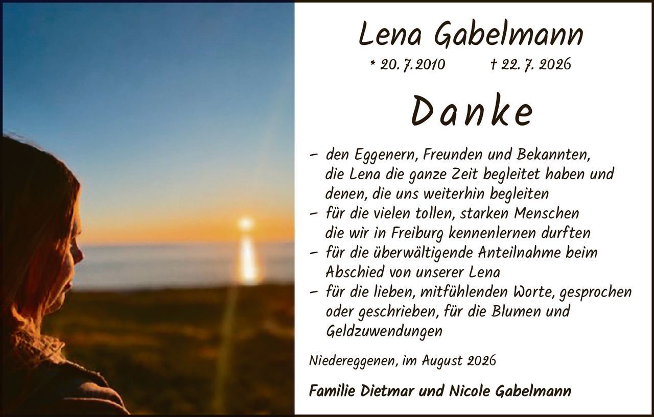 <p><strong>Lena Gabelmann</strong><br>* 20.7.2010     † 22.7.2026</p><p><strong>Danke</strong></p><p>– den Eggenen, Freunden und Bekannten, die Lena die ganze Zeit begleitet haben und denen, die uns weiterhin begleiten</p><p>– für die vielen tollen, starken Menschen die wir in Freiburg kennenlernen durften</p><p>– für die überwältigende Anteilnahme beim Abschied von unserer Lena</p><p>– für die lieben, mitfühlenden Worte, gesprochen oder geschrieben, für die Blumen und Geldzuwendungen</p><p><i>Niedereggenen, im August 2026</i></p><p><strong>Familie Dietmar und Nicole Gabelmann</strong></p>
