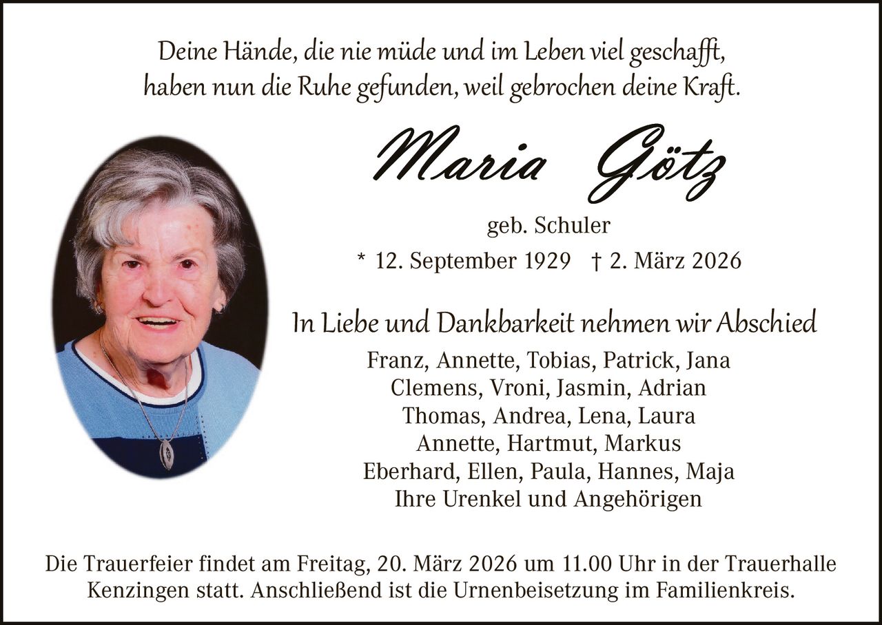 Deine Hände, die nie müde und im Leben viel gescha�,
haben nun die Ruhe gef�nden, weil gebrochen deine Kraﬅ.

geb. Schuler
* 12. September 1929 † 2. März 2026

In Liebe und Dankbarkeit nehmen wir Abschied
Franz, Annette, Tobias, Patrick, Jana
Clemens, Vroni, Jasmin, Adrian
Thomas, Andrea, Lena, Laura
Annette, Hartmut, Markus
Eberhard, Ellen, Paula, Hannes, Maja
Ihre Urenkel und Angehörigen

Die Trauerfeier findet am Freitag, 20. März 2026 um 11.00 Uhr in der Trauerhalle
Kenzingen statt. Anschließend ist die Urnenbeisetzung im Familienkreis.
