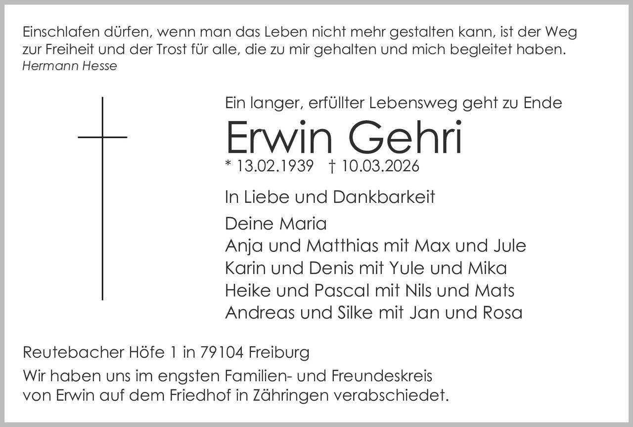 Einschlafen dürfen, wenn man das Leben nicht mehr gestalten kann, ist der Weg
zur Freiheit und der Trost für alle, die zu mir gehalten und mich begleitet haben.
Hermann Hesse

Ein langer, erfüllter Lebensweg geht zu Ende

Erwin Gehri
* 13.02.1939 † 10.03.2026

In Liebe und Dankbarkeit
Deine Maria
Anja und Matthias mit Max und Jule
Karin und Denis mit Yule und Mika
Heike und Pascal mit Nils und Mats
Andreas und Silke mit Jan und Rosa
Reutebacher Höfe 1 in 79104 Freiburg
Wir haben uns im engsten Familien- und Freundeskreis
von Erwin auf dem Friedhof in Zähringen verabschiedet.