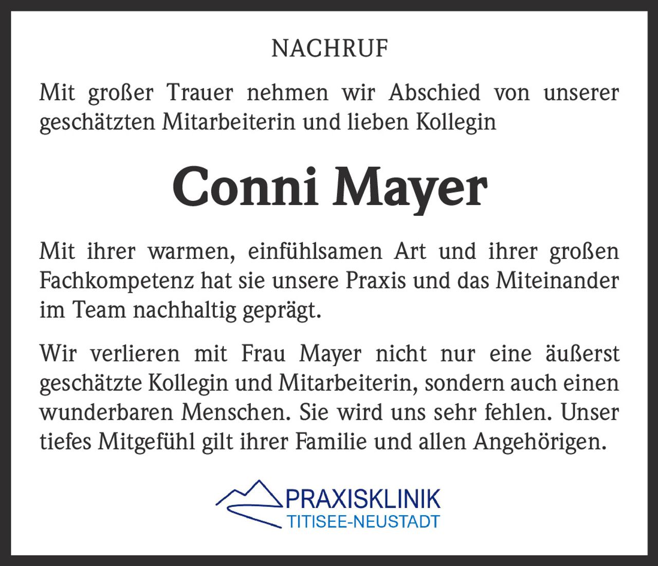 NACHRUF
Mit großer Trauer nehmen wir Abschied von unserer
geschätzten Mitarbeiterin und lieben Kollegin

Conni Mayer
Mit ihrer warmen, einfühlsamen Art und ihrer großen
Fachkompetenz hat sie unsere Praxis und das Miteinander
im Team nachhaltig geprägt.
Wir verlieren mit Frau Mayer nicht nur eine äußerst
geschätzte Kollegin und Mitarbeiterin, sondern auch einen
wunderbaren Menschen. Sie wird uns sehr fehlen. Unser
tiefes Mitgefühl gilt ihrer Familie und allen Angehörigen.