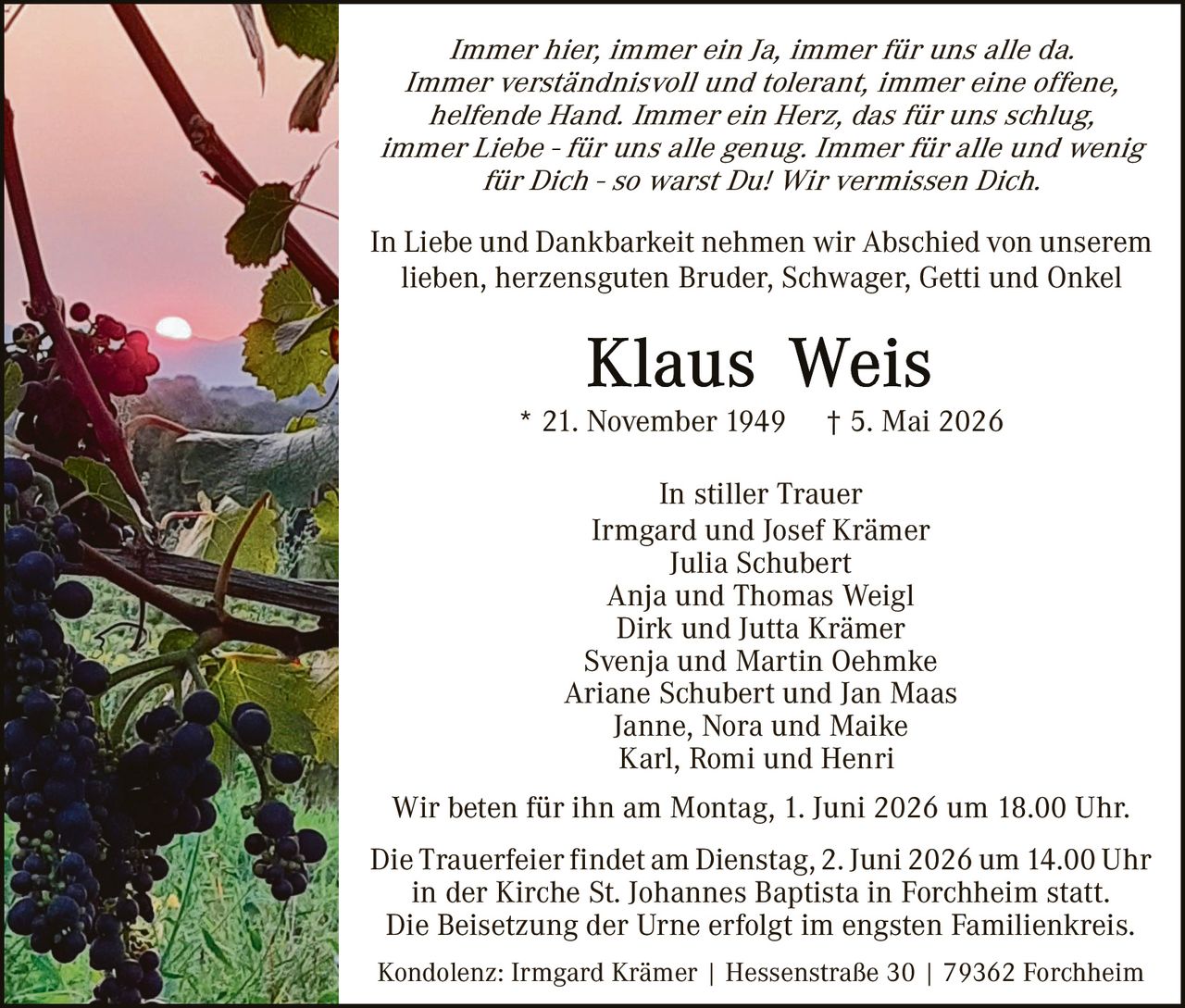 <p>Immer hier, immer ein Ja, immer für uns alle da. Immer verständnisvoll und tolerant, immer eine offene, helfende Hand. Immer ein Herz, das für uns schlug, immer Liebe - für uns alle genug. Immer für alle und wenig für Dich - so warst Du! Wir vermissen Dich.</p><p>In Liebe und Dankbarkeit nehmen wir Abschied von unserem lieben, herzensguten Bruder, Schwager, Getti und Onkel</p><p><strong>Klaus Weis</strong><br>* 21. November 1949 † 5. Mai 2026</p><p>In stiller Trauer<br>Irmgard und Josef Krämer<br>Julia Schubert<br>Anja und Thomas Weigl<br>Dirk und Jutta Krämer<br>Svenja und Martin Oehmke<br>Ariane Schubert und Jan Maas<br>Janne, Nora und Maike<br>Karl, Romi und Henri</p><p>Wir beten für ihn am Montag, 1. Juni 2026 um 18.00 Uhr.</p><p>Die Trauerfeier findet am Dienstag, 2. Juni 2026 um 14.00 Uhr in der Kirche St. Johannes Baptista in Forchheim statt.<br>Die Beisetzung der Urne erfolgt im engsten Familienkreis.</p><p>Kondolenz: Irmgard Krämer | Hessenstraße 30 | 79362 Forchheim</p>