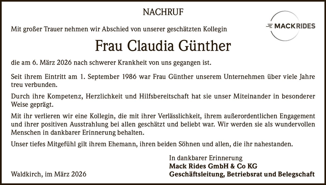 NACHRUF
Mit großer Trauer nehmen wir Abschied von unserer geschätzten Kollegin

Frau Claudia Günther
die am 6. März 2026 nach schwerer Krankheit von uns gegangen ist.
Seit ihrem Eintritt am 1. September 1986 war Frau Günther unserem Unternehmen über viele Jahre
treu verbunden.
Durch ihre Kompetenz, Herzlichkeit und Hilfsbereitschaft hat sie unser Miteinander in besonderer
Weise geprägt.
Mit ihr verlieren wir eine Kollegin, die mit ihrer Verlässlichkeit, ihrem außerordentlichen Engagement
und ihrer positiven Ausstrahlung bei allen geschätzt und beliebt war. Wir werden sie als wundervollen
Menschen in dankbarer Erinnerung behalten.
Unser tiefes Mitgefühl gilt ihrem Ehemann, ihren beiden Söhnen und allen, die ihr nahestanden.

Waldkirch, im März 2026

In dankbarer Erinnerung
Mack Rides GmbH & Co KG
Geschäftsleitung, Betriebsrat und Belegschaft