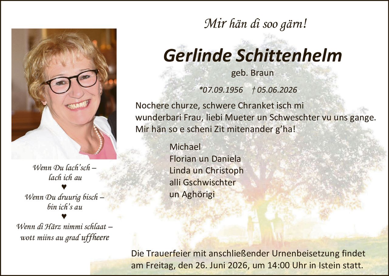 <p><i>Mir hän di soo gärn!</i></p>

<p><strong>Gerlinde Schittenhelm</strong><br>geb. Braun</p>

<p>*07.09.1956 † 05.06.2026</p>

<p>Nochere churze, schwere Chranket isch mi wunderbari Frau, liebi Mueter un Schweschter vu uns gange. Mir hän so e scheni Zit mitenander g'ha!</p>

<p>Michael<br>Florian un Daniela<br>Linda un Christoph<br>alli Gschwischter<br>un Aghörigi</p>

<p><i>Wenn Du lach'sch – lach ich au</i> ♥</p>

<p><i>Wenn Du druurig bisch – bin ich's au</i> ♥</p>

<p><i>Wenn di Härz nimmi schlaat – wott mirs au grad uffheere</i></p>

<p>Die Trauerfeier mit anschließender Urnenbeisetzung findet am Freitag, den 26. Juni 2026, um 14:00 Uhr in Istein statt.</p>