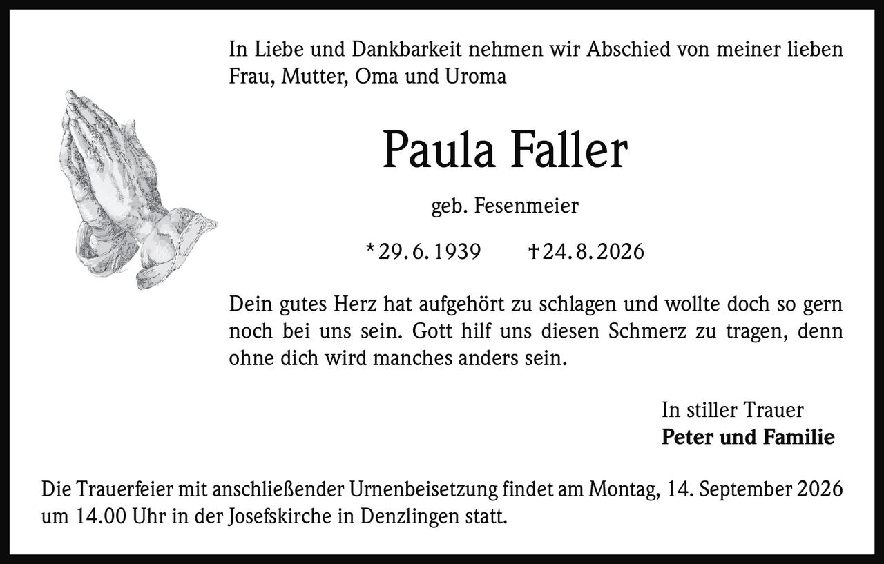 <p>In Liebe und Dankbarkeit nehmen wir Abschied von meiner lieben Frau, Mutter, Oma und Uroma</p>
<p><strong>Paula Faller</strong><br/>geb. Fesenmeier</p>
<p>* 29. 6. 1939&nbsp;&nbsp;&nbsp;&nbsp;† 24. 8. 2026</p>
<p>Dein gutes Herz hat aufgehört zu schlagen und wollte doch so gern noch bei uns sein. Gott hilf uns diesen Schmerz zu tragen, denn ohne dich wird manches anders sein.</p>
<p>In stiller Trauer<br/><strong>Peter und Familie</strong></p>
<p>Die Trauerfeier mit anschließender Urnenbeisetzung findet am Montag, 14. September 2026 um 14.00 Uhr in der Josefskirche in Denzlingen statt.</p>