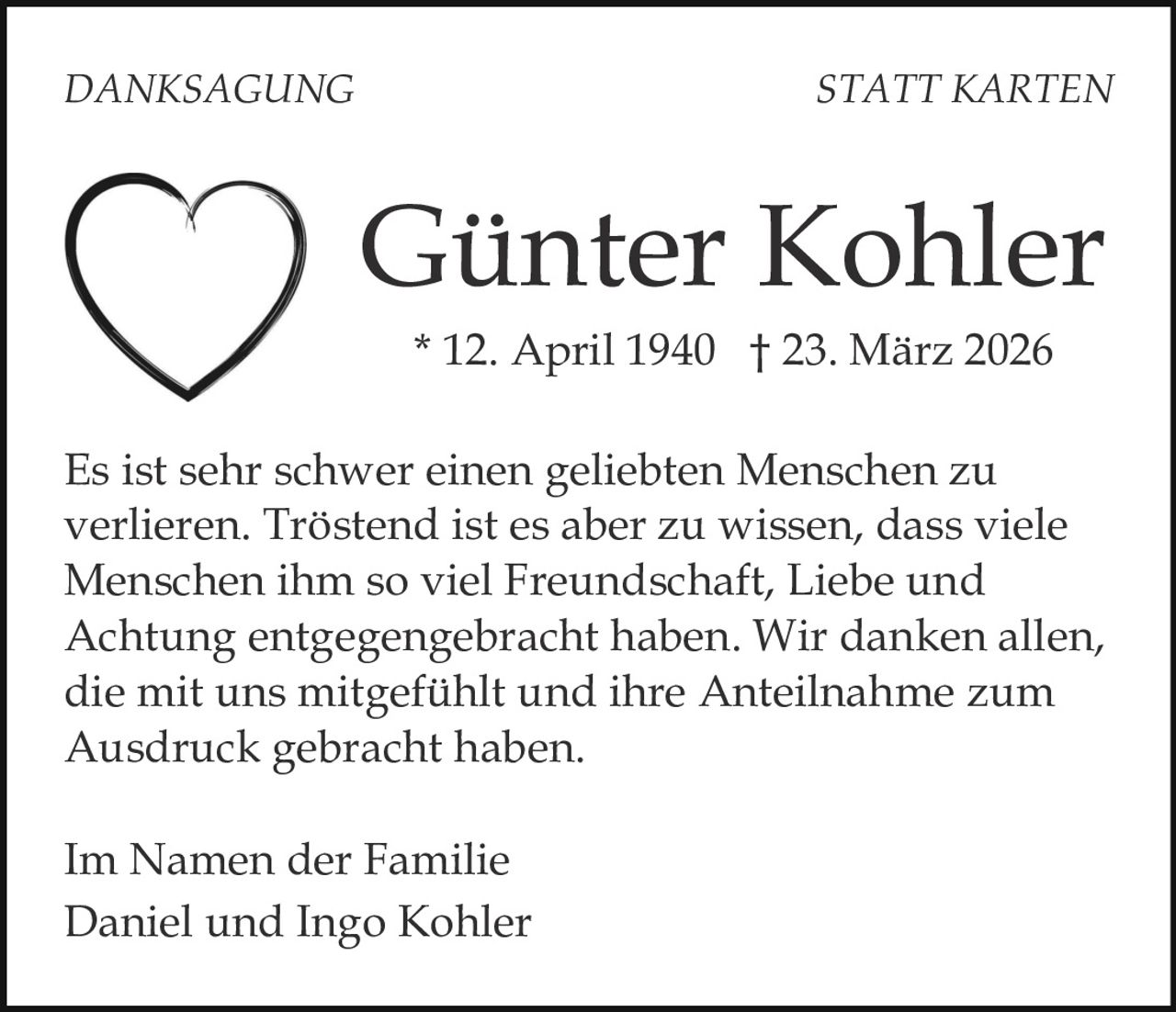 DANKSAGUNG

STATT KARTEN

Günter Kohler
* 12. April 1940 † 23. März 2026
Es ist sehr schwer einen geliebten Menschen zu
verlieren. Tröstend ist es aber zu wissen, dass viele
Menschen ihm so viel Freundschaft, Liebe und
Achtung entgegengebracht haben. Wir danken allen,
die mit uns mitgefühlt und ihre Anteilnahme zum
Ausdruck gebracht haben.
Im Namen der Familie
Daniel und Ingo Kohler