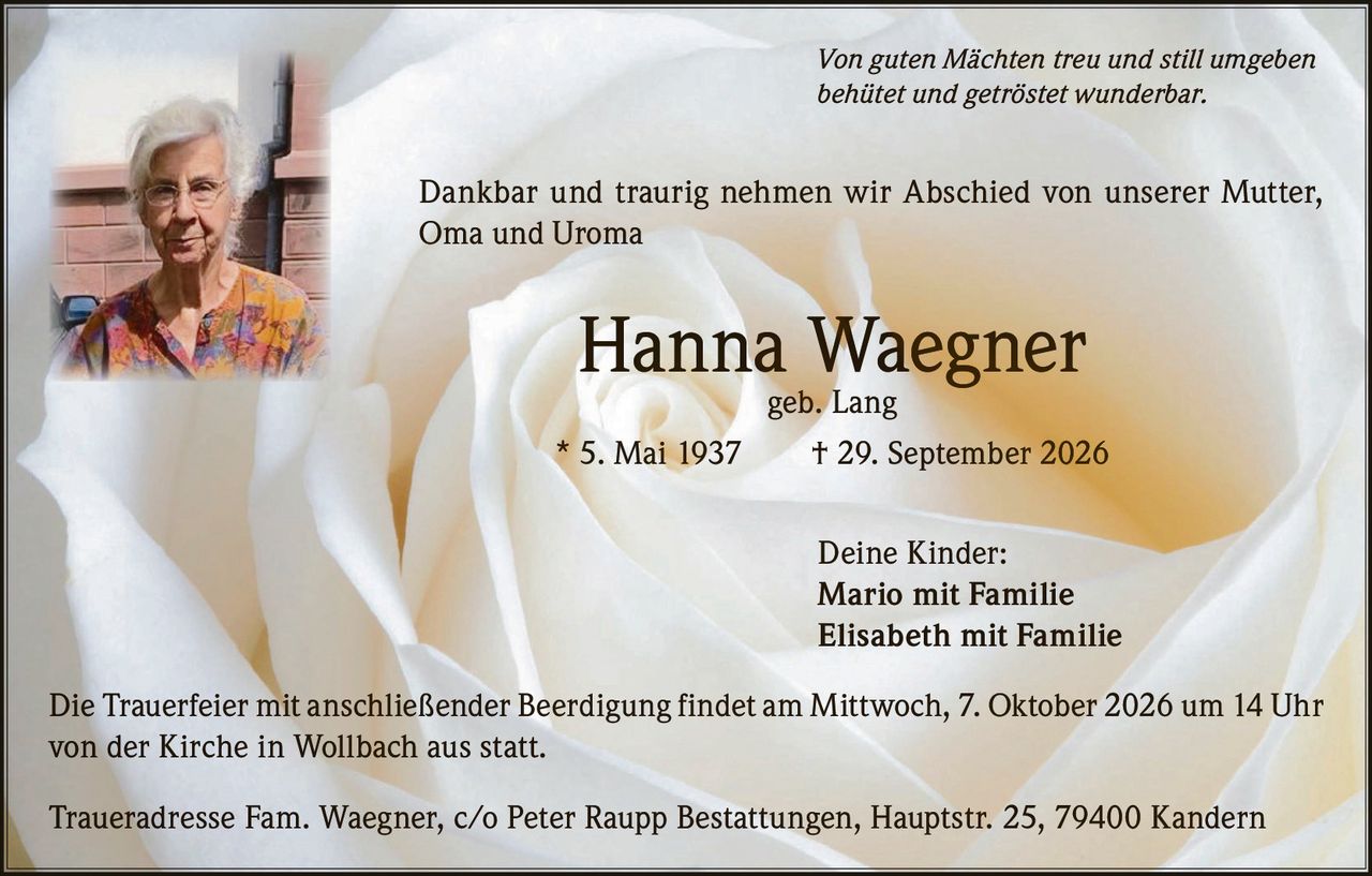 <p><i>Von guten Mächten treu und still umgeben<br />behütet und getröstet wunderbar.</i></p>

<p>Dankbar und traurig nehmen wir Abschied von unserer Mutter, Oma und Uroma</p>

<p><strong>Hanna Waegner</strong> geb. Lang<br />
* 5. Mai 1937 † 29. September 2026</p>

<p>Deine Kinder:<br />
Mario mit Familie<br />
Elisabeth mit Familie</p>

<p>Die Trauerfeier mit anschließender Beerdigung findet am Mittwoch, 7. Oktober 2026 um 14 Uhr von der Kirche in Wollbach aus statt.</p>

<p>Traueradresse Fam. Waegner, c/o Peter Raupp Bestattungen, Hauptstr. 25, 79400 Kandern</p>