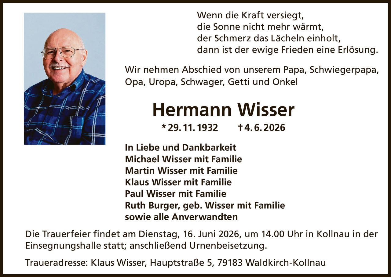 <p>Wenn die Kraft versiegt, die Sonne nicht mehr wärmt, der Schmerz das Lächeln einholt, dann ist der ewige Frieden eine Erlösung.</p>

<p>Wir nehmen Abschied von unserem Papa, Schwiegerpapa, Opa, Uropa, Schwager, Getti und Onkel</p>

<p><strong>Hermann Wisser</strong></p>

<p>* 29. 11. 1932 † 4. 6. 2026</p>

<p>In Liebe und Dankbarkeit</p>

<p>Michael Wisser mit Familie<br>
Martin Wisser mit Familie<br>
Klaus Wisser mit Familie<br>
Paul Wisser mit Familie<br>
Ruth Burger, geb. Wisser mit Familie<br>
sowie alle Anverwandten</p>

<p>Die Trauerfeier findet am Dienstag, 16. Juni 2026, um 14.00 Uhr in Kollnau in der Einsegnungshalle statt; anschließend Urnenbeisetzung.</p>

<p>Traueradresse: Klaus Wisser, Hauptstraße 5, 79183 Waldkirch-Kollnau</p>