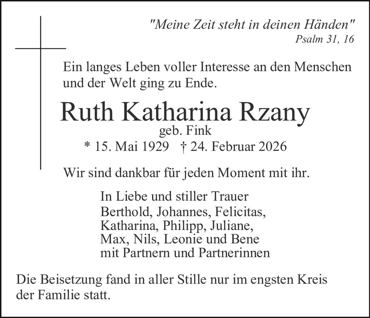 "Meine Zeit steht in deinen Händen"
Psalm 31, 16

Ein langes Leben voller Interesse an den Menschen
und der Welt ging zu Ende.

Ruth Katharina Rzany
geb. Fink
* 15. Mai 1929 † 24. Februar 2026

Wir sind dankbar für jeden Moment mit ihr.
In Liebe und stiller Trauer
Berthold, Johannes, Felicitas,
Katharina, Philipp, Juliane,
Max, Nils, Leonie und Bene
mit Partnern und Partnerinnen
Die Beisetzung fand in aller Stille nur im engsten Kreis
der Familie statt.