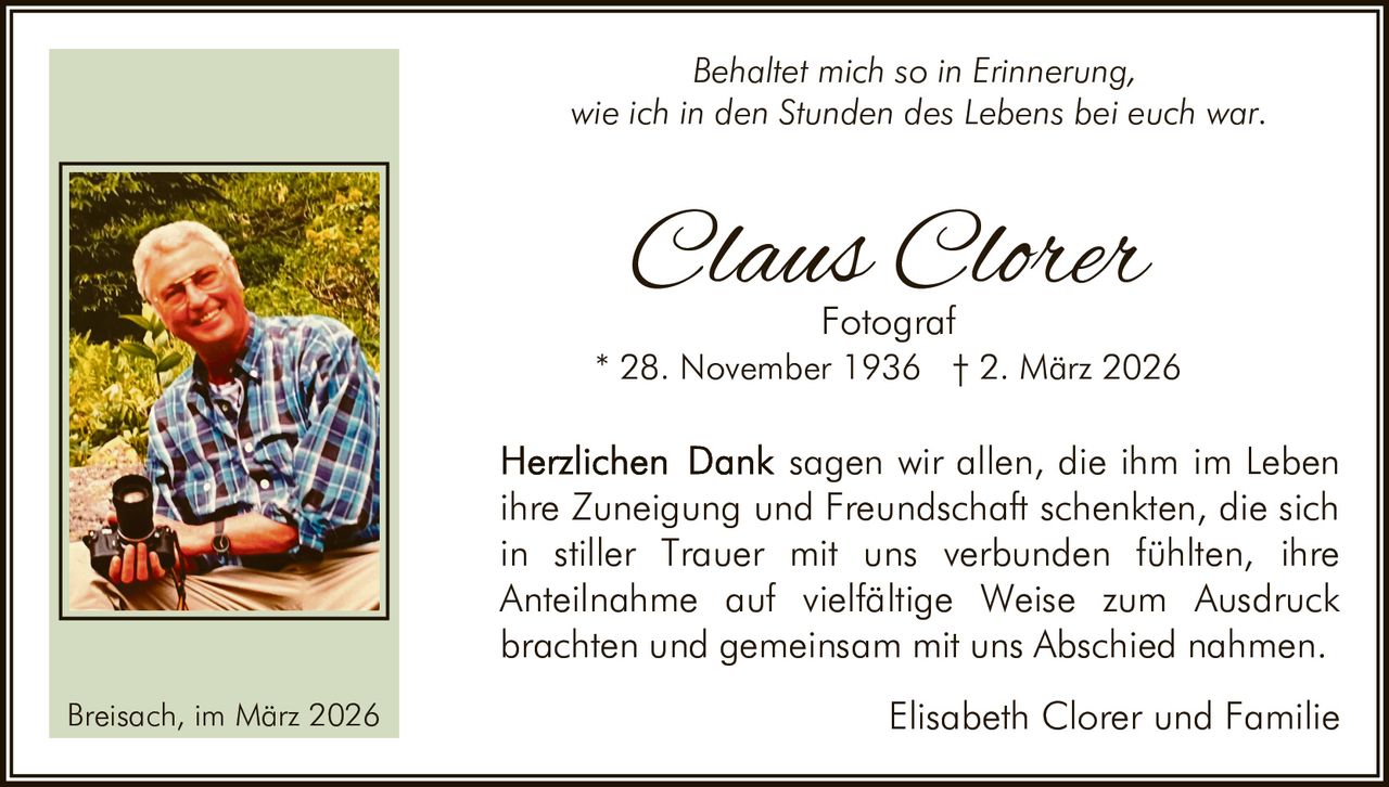 Behaltet mich so in Erinnerung,
wie ich in den Stunden des Lebens bei euch war.

Claus Clorer
Fotograf

* 28. November 1936 † 2. März 2026

sagen wir allen, die ihm im Leben
ihre Zuneigung und Freundschaft schenkten, die sich
in stiller Trauer mit uns verbunden fühlten, ihre
Anteilnahme auf vielfältige Weise zum Ausdruck
brachten und gemeinsam mit uns Abschied nahmen.
Breisach, im März 2026

Elisabeth Clorer und Familie