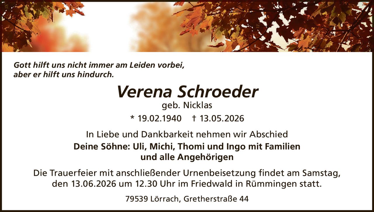 <p><i>Gott hilft uns nicht immer am Leiden vorbei,<br/>aber er hilft uns hindurch.</i></p><p><strong>Verena Schroeder</strong><br/>geb. Nicklas<br/>* 19.02.1940 † 13.05.2026</p><p>In Liebe und Dankbarkeit nehmen wir Abschied<br/><strong>Deine Söhne: Uli, Michi, Thomi und Ingo mit Familien<br/>und alle Angehörigen</strong></p><p>Die Trauerfeier mit anschließender Urnenbeisetzung findet am Samstag, den 13.06.2026 um 12.30 Uhr im Friedwald in Rümmingen statt.</p><p>79539 Lörrach, Gretherstraße 44</p>