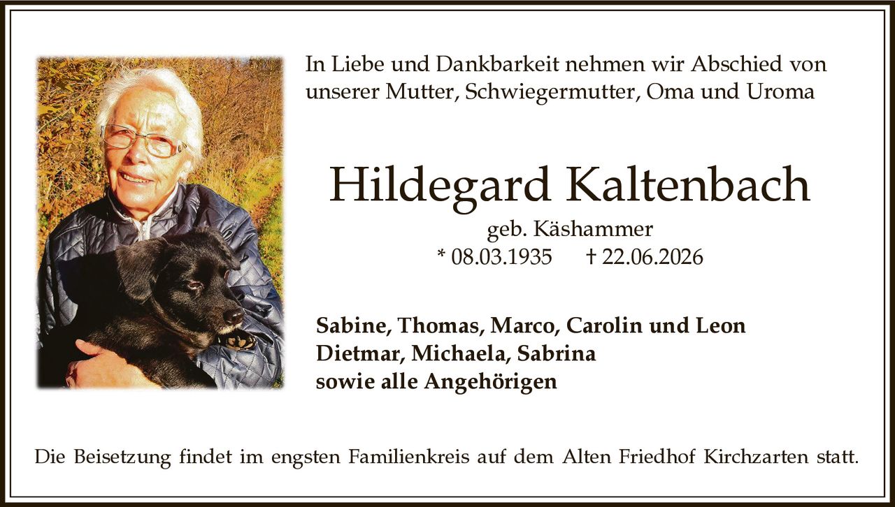 <p>In Liebe und Dankbarkeit nehmen wir Abschied von unserer Mutter, Schwiegermutter, Oma and Uroma</p><p><strong>Hildegard Kaltenbach</strong><br>geb. Käshammer<br>* 08.03.1935 † 22.06.2026</p><p>Sabine, Thomas, Marco, Carolin und Leon<br>Dietmar, Michaela, Sabrina<br>sowie alle Angehörigen</p><p>Die Beisetzung findet im engsten Familienkreis auf dem Alten Friedhof Kirchzarten statt.</p>