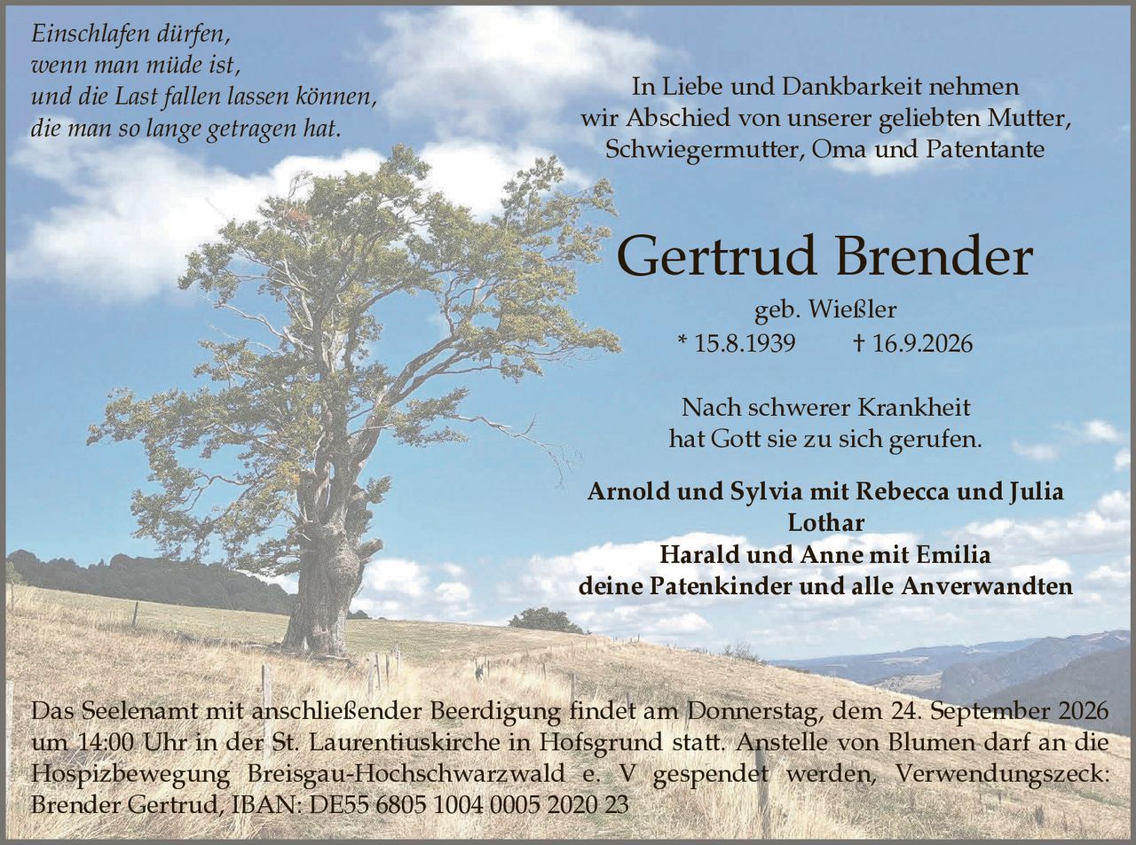 <p><strong>In Liebe und Dankbarkeit nehmen wir Abschied von unserer geliebten Mutter, Schwiegermutter, Oma und Patentante</strong></p>

<p><strong>Gertrud Brender</strong><br>geb. Wießler<br>* 15.8.1939  † 16.9.2026</p>

<p>Nach schwerer Krankheit hat Gott sie zu sich gerufen.</p>

<p><i>Einschlafen dürfen, wenn man müde ist, und die Last fallen lassen können, die man so lange getragen hat.</i></p>

<p><strong>Arnold und Sylvia mit Rebecca und Julia<br>Lothar<br>Harald und Anne mit Emilia<br>deine Patenkinder und alle Anverwandten</strong></p>

<p>Das Seelenamt mit anschließender Beerdigung findet am Donnerstag, dem 24. September 2026 um 14:00 Uhr in der St. Laurentiuskirche in Hofsgrund statt. Anstelle von Blumen darf an die Hospizbewegung Breisgau-Hochschwarzwald e. V gespendet werden, Verwendungszweck: Brender Gertrud, IBAN: DE55 6805 1004 0005 2020 23</p>