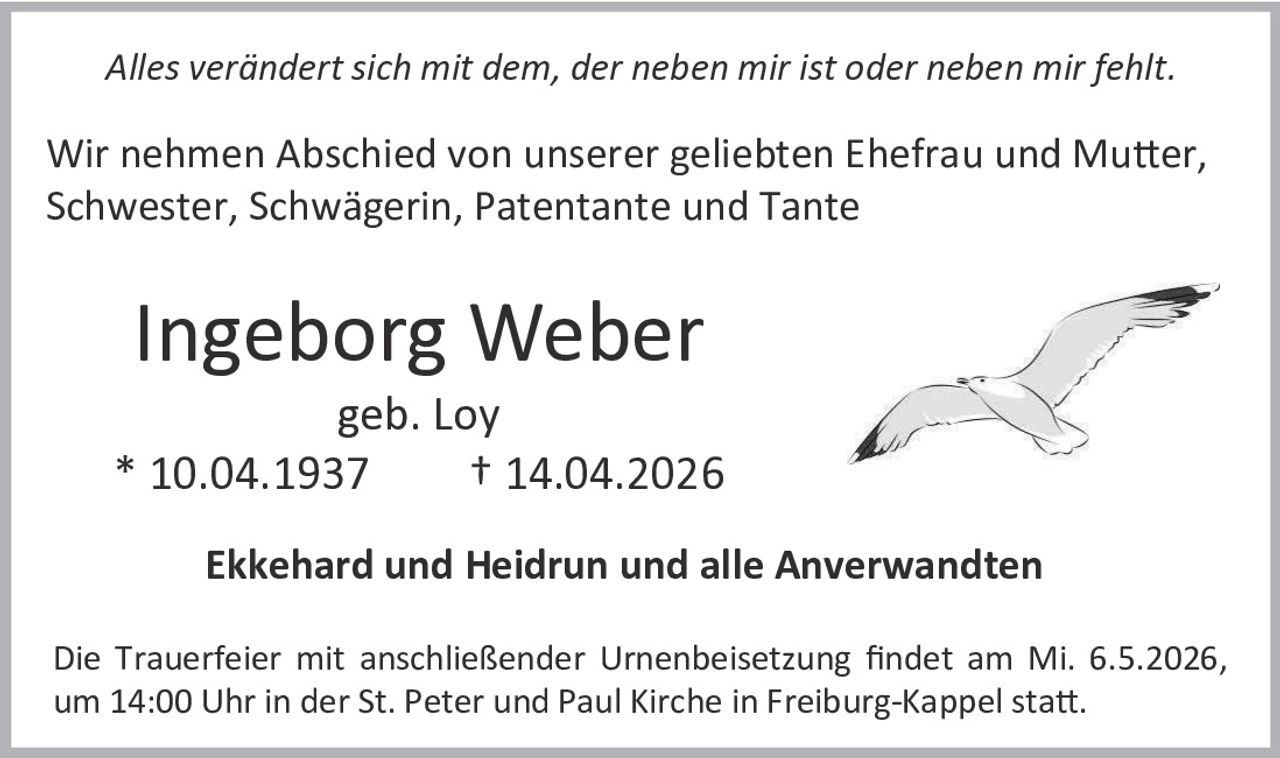 Alles verändert sich mit dem, der neben mir ist oder neben mir fehlt.

Wir nehmen Abschied von unserer geliebten Ehefrau und Mutter,
Schwester, Schwägerin, Patentante und Tante

Ingeborg Weber

geb. Loy
* 10.04.1937
† 14.04.2026
Ekkehard und Heidrun und alle Anverwandten
Die Trauerfeier mit anschließender Urnenbeisetzung findet am Mi. 6.5.2026,
um 14:00 Uhr in der St. Peter und Paul Kirche in Freiburg-Kappel statt.