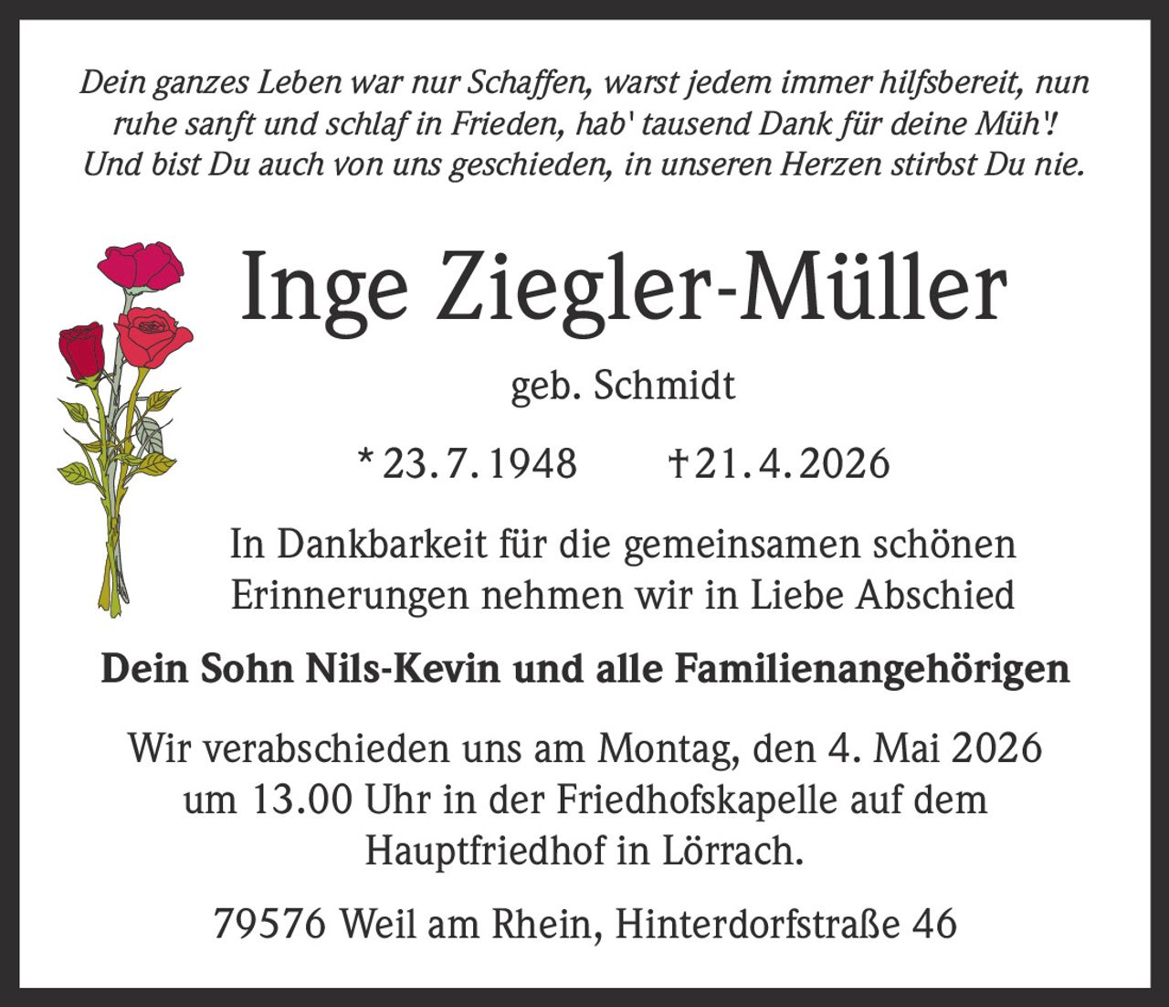 Dein ganzes Leben war nur Schaffen, warst jedem immer hilfsbereit, nun
ruhe sanft und schlaf in Frieden, hab' tausend Dank für deine Müh'!
Und bist Du auch von uns geschieden, in unseren Herzen stirbst Du nie.

Inge Ziegler-Müller
geb. Schmidt
* 23. 7. 1948   † 21. 4. 2026
In Dankbarkeit für die gemeinsamen schönen
Erinnerungen nehmen wir in Liebe Abschied
Dein Sohn Nils-Kevin und alle Familienangehörigen
Wir verabschieden uns am Montag, den 4. Mai 2026
um 13.00 Uhr in der Friedhofskapelle auf dem
Hauptfriedhof in Lörrach.
79576 Weil am Rhein, Hinterdorfstraße 46
