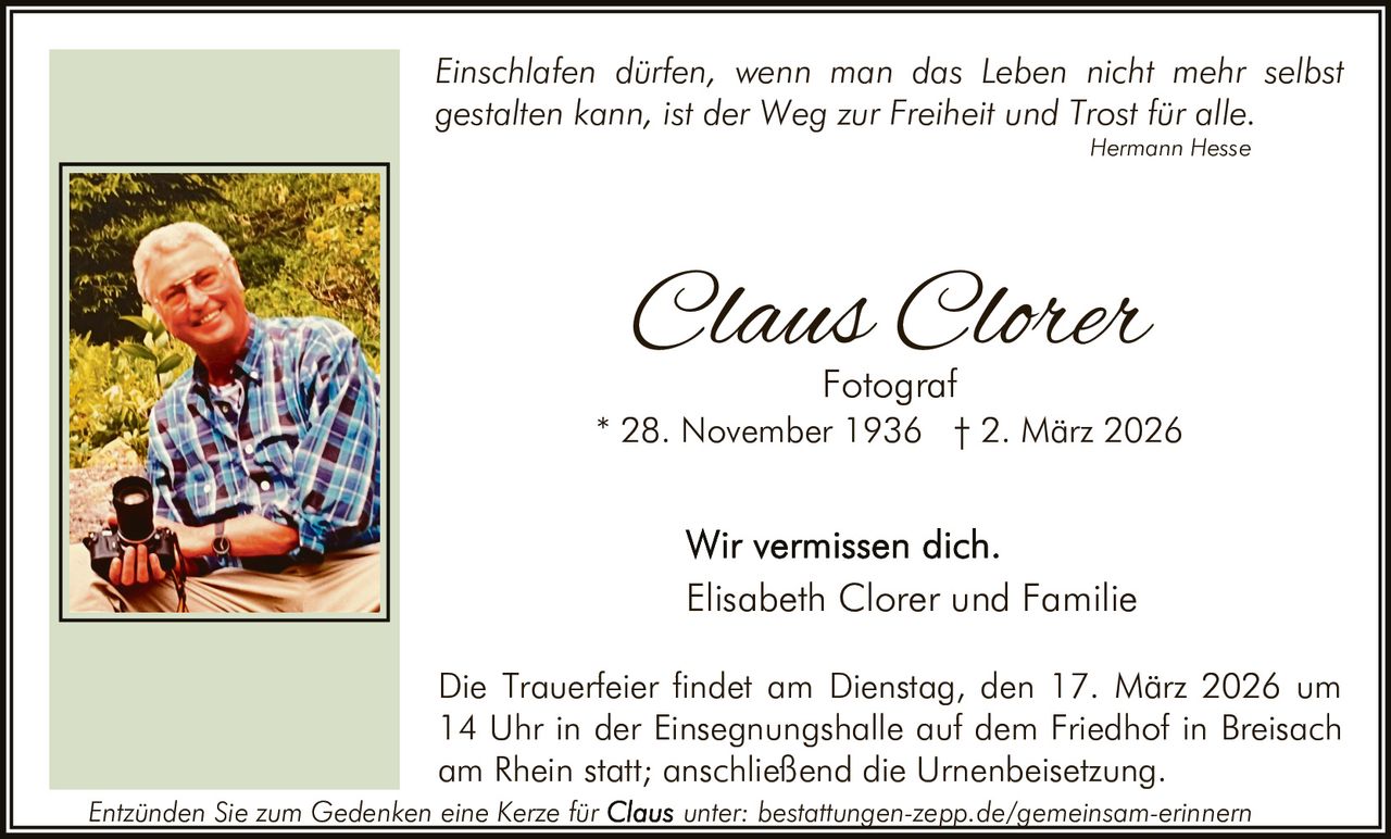 Einschlafen dürfen, wenn man das Leben nicht mehr selbst
gestalten kann, ist der Weg zur Freiheit und Trost für alle.
Hermann Hesse

Claus Clorer
Fotograf

* 28. November 1936 † 2. März 2026

Elisabeth Clorer und Familie
Die Trauerfeier findet am Dienstag, den 17. März 2026 um
14 Uhr in der Einsegnungshalle auf dem Friedhof in Breisach
am Rhein statt; anschließend die Urnenbeisetzung.
Entzünden Sie zum Gedenken eine Kerze für

unter: bestattungen-zepp.de/gemeinsam-erinnern