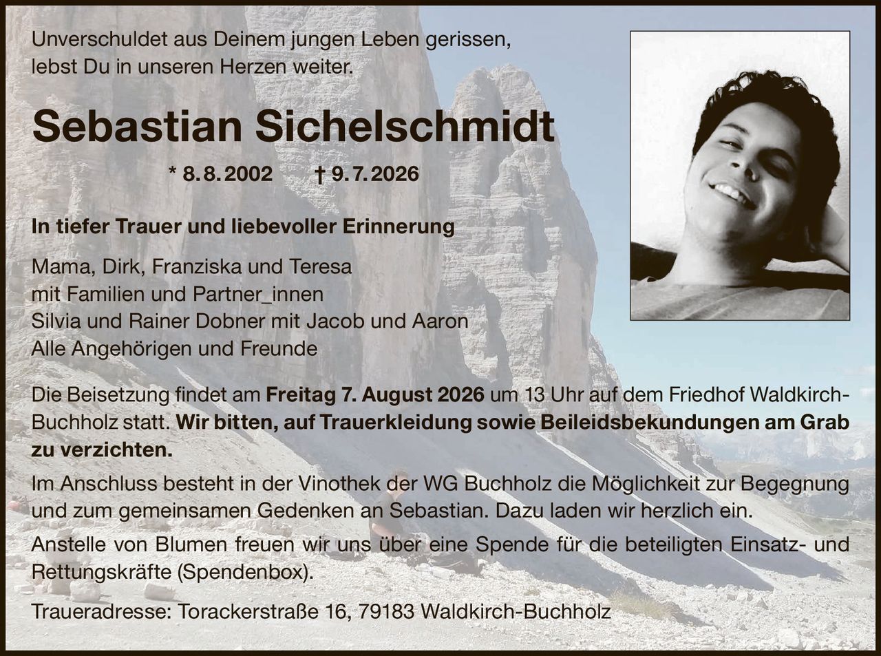 <p>Unverschuldet aus Deinem jungen Leben gerissen,<br>lebst Du in unseren Herzen weiter.</p><p><strong>Sebastian Sichelschmidt * 8. 8. 2002 † 9. 7. 2026</strong></p><p><strong>In tiefer Trauer und liebevoller Erinnerung</strong></p><p>Mama, Dirk, Franziska und Teresa<br>mit Familien und Partner_innen<br>Silvia und Rainer Dobner mit Jacob und Aaron<br>Alle Angehörigen und Freunde</p><p>Die Beisetzung findet am <strong>Freitag 7. August 2026</strong> um <strong>13 Uhr</strong> auf dem Friedhof Waldkirch-Buchholz statt. <strong>Wir bitten, auf Trauerkleidung sowie Beileidsbekundungen am Grab zu verzichten.</strong></p><p>Im Anschluss besteht in der Vinothek der WG Buchholz die Möglichkeit zur Begegnung und zum gemeinsamen Gedenken an Sebastian. Dazu laden wir herzlich ein.</p><p>Anstelle von Blumen freuen wir uns über eine Spende für die beteiligten Einsatz- und Rettungskräfte (Spendenbox).</p><p><strong>Traueradresse:</strong> Torackerstraße 16, 79183 Waldkirch-Buchholz</p>