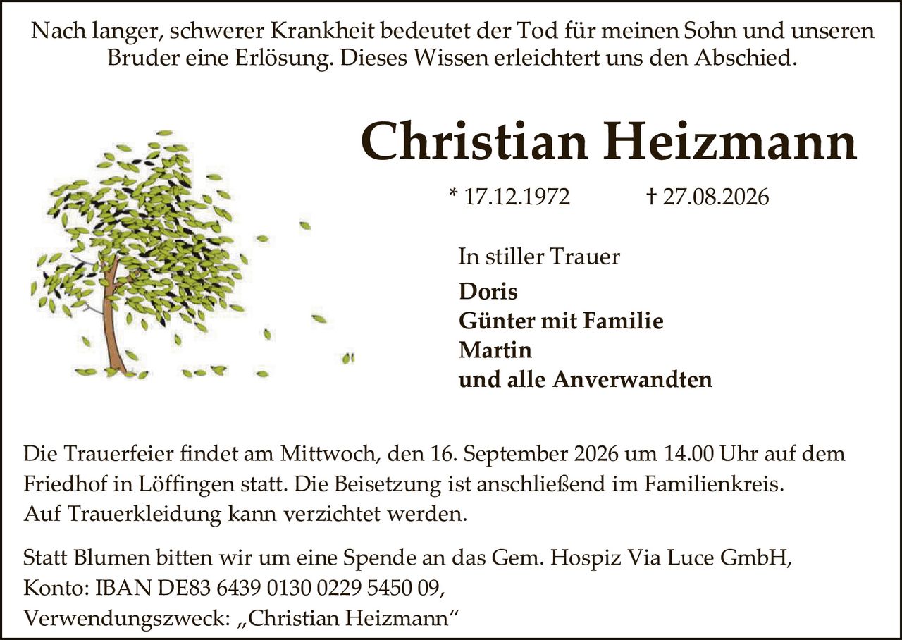 <p>Nach langer, schwerer Krankheit bedeutet der Tod für meinen Sohn und unseren Bruder eine Erlösung. Dieses Wissen erleichtert uns den Abschied.</p>

<p><strong>Christian Heizmann</strong><br>* 17.12.1972 † 27.08.2026</p>

<p>In stiller Trauer<br><strong>Doris<br>Günter mit Familie<br>Martin</strong><br>und alle Anverwandten</p>

<p>Die Trauerfeier findet am Mittwoch, den 16. September 2026 um 14.00 Uhr auf dem Friedhof in Löffingen statt. Die Beisetzung ist anschließend im Familienkreis. Auf Truerkleidung kann verzichtet werden.</p>

<p>Statt Blumen bitten wir um eine Spende an das Gem. Hospiz Via Luce GmbH, Konto: IBAN DE83 6439 0130 0229 5450 09,<br>Verwendungszweck: „Christian Heizmann"</p>