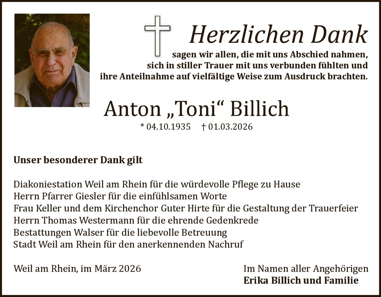 Herzlichen Dank

sagen wir allen, die mit uns Abschied nahmen,
sich in stiller Trauer mit uns verbunden fühlten und
ihre Anteilnahme auf vielfältige Weise zum Ausdruck brachten.

Anton „Toni“ Billich
* 04.10.1935

Unser besonderer Dank gilt

† 01.03.2026

Diakoniestation Weil am Rhein fü r die wü rdevolle Pϐlege zu Hause
Herrn Pfarrer Giesler fü r die einfü hlsamen Worte
Frau Keller und dem Kirchenchor Guter Hirte fü r die Gestaltung der Trauerfeier
Herrn Thomas Westermann fü r die ehrende Gedenkrede
Bestattungen Walser fü r die liebevolle Betreuung
Stadt Weil am Rhein fü r den anerkennenden Nachruf
Weil am Rhein, im Mä rz 2026

Im Namen aller Angehö rigen
Erika Billich und Familie