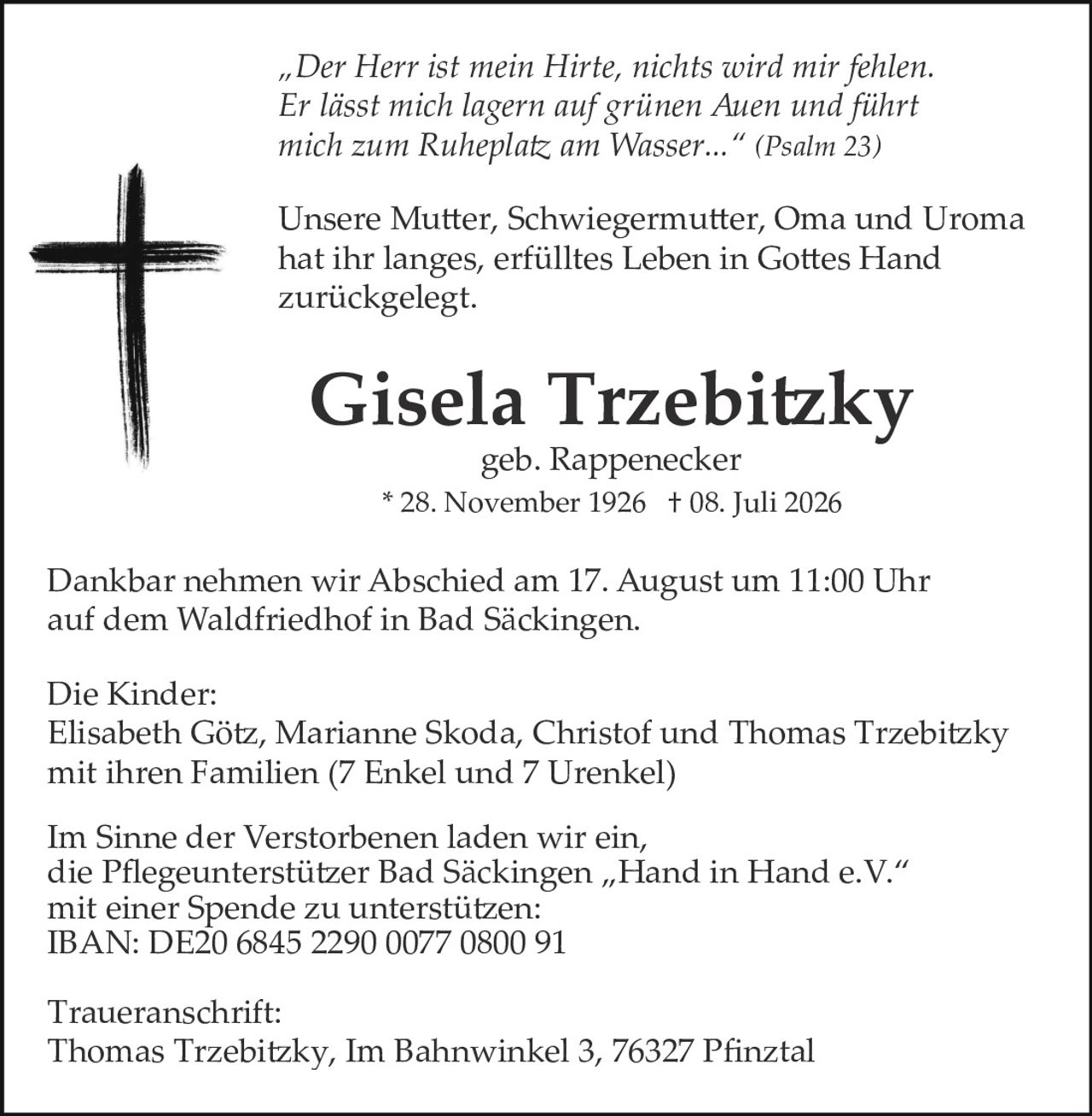 <p><i>"Der Herr ist mein Hirte, nichts wird mir fehlen. Er lässt mich lagern auf grünen Auen und führt mich zum Ruheplatz am Wasser..." (Psalm 23)</i></p><p>Unsere Mutter, Schwiegermutter, Oma und Uroma hat ihr langes, erfülltes Leben in Gottes Hand zurückgelegt.</p><p><strong>Gisela Trzebitzky</strong><br/>geb. Rappenecker<br/>* 28. November 1926 † 08. Juli 2026</p><p>Dankbar nehmen wir Abschied am 17. August um 11:00 Uhr auf dem Waldfriedhof in Bad Säckingen.</p><p><strong>Die Kinder:</strong><br/>Elisabeth Götz, Marianne Skoda, Christof und Thomas Trzebitzky mit ihren Familien (7 Enkel und 7 Urenkel)</p><p>Im Sinne der Verstorbenen laden wir ein, die Pflegeunterstützer Bad Säckingen „Hand in Hand e.V." mit einer Spende zu unterstützen:<br/>IBAN: DE20 6845 2290 0077 0800 91</p><p><strong>Traueranschrift:</strong><br/>Thomas Trzebitzky, Im Bahnwinkel 3, 76327 Pfinztal</p>