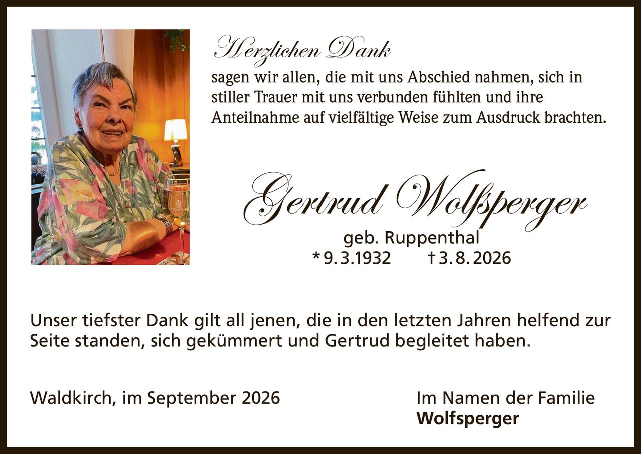 <p><strong>Herzlichen Dank</strong></p>

<p>sagen wir allen, die mit uns Abschied nahmen, sich in stiller Trauer mit uns verbunden fühlten und ihre Anteilnahme auf vielfältige Weise zum Ausdruck brachten.</p>

<p><strong>Gertrud Wolfsperger</strong><br>geb. Ruppenthal<br>* 9. 3. 1932  † 3. 8. 2026</p>

<p>Unser tiefster Dank gilt all jenen, die in den letzten Jahren helfend zur Seite standen, sich gekümmert und Gertrud begleitet haben.</p>

<p>Waldkirch, im September 2026<br>Im Namen der Familie Wolfsperger</p>