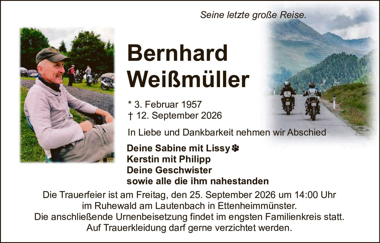 <p><i>Seine letzte große Reise.</i></p>
<p><strong>Bernhard Weißmüller</strong><br>
* 3. Februar 1957<br>
† 12. September 2026</p>
<p>In Liebe und Dankbarkeit nehmen wir Abschied</p>
<p><strong>Deine Sabine mit Lissy</strong><br>
<strong>Kerstin mit Philipp</strong><br>
<strong>Deine Geschwister</strong><br>
sowie alle die ihm nahestanden</p>
<p>Die Trauerfeier ist am Freitag, den 25. September 2026 um 14:00 Uhr<br>
im Ruhewald am Lautenbach in Ettenheimmünster.</p>
<p>Die anschließende Urnenbeisetzung findet im engsten Familienkreis statt.</p>
<p>Auf Trauerkleidung darf gerne verzichtet werden.</p>