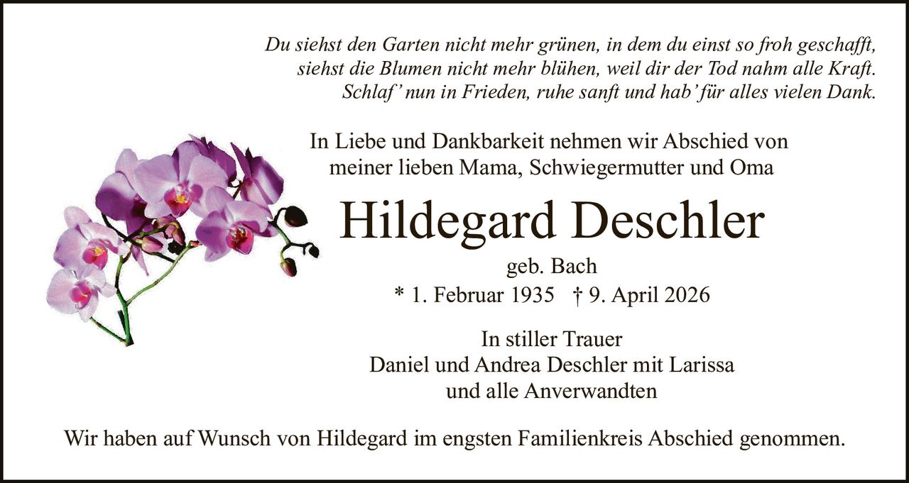 Du siehst den Garten nicht mehr grünen, in dem du einst so froh geschafft,
siehst die Blumen nicht mehr blühen, weil dir der Tod nahm alle Kraft.
Schlaf’ nun in Frieden, ruhe sanft und hab’ für alles vielen Dank.

In Liebe und Dankbarkeit nehmen wir Abschied von
meiner lieben Mama, Schwiegermutter und Oma

Hildegard Deschler
geb. Bach
* 1. Februar 1935 † 9. April 2026
In stiller Trauer
Daniel und Andrea Deschler mit Larissa
und alle Anverwandten
Wir haben auf Wunsch von Hildegard im engsten Familienkreis Abschied genommen.