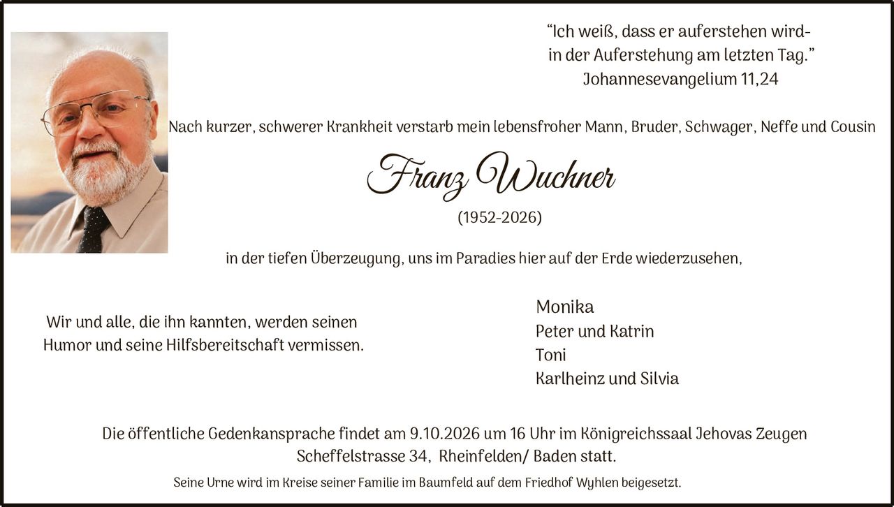<p>"Ich weiß, dass er auferstehen wird- in der Auferstehung am letzten Tag."<br/>Johannesevangelium 11,24</p>

<p>Nach kurzer, schwerer Krankheit starb mein lebensfroher Mann, Bruder, Schwager, Neffe und Cousin</p>

<p><strong>Franz Wuchner</strong><br/>(1952-2026)</p>

<p>in der tiefen Überzeugung, uns im Paradies hier auf der Erde wiederzusehen,</p>

<p>Wir und alle, die ihn kannten, werden seinen Humor und seine Hilfsbereitschaft vermissen.</p>

<p>Monika<br/>Peter und Katrin<br/>Toni<br/>Karlheinz und Silvia</p>

<p>Die öffentliche Gedenkanssprache findet am 9.10.2026 um 16 Uhr im Königreichssaal Jehovas Zeugen Scheffelstrasse 34, Rheinfelden/ Baden statt.</p>

<p>Seine Urne wird im Kreise seiner Familie im Baumfeld auf dem Friedhof Wyhlen beigesetzt.</p>