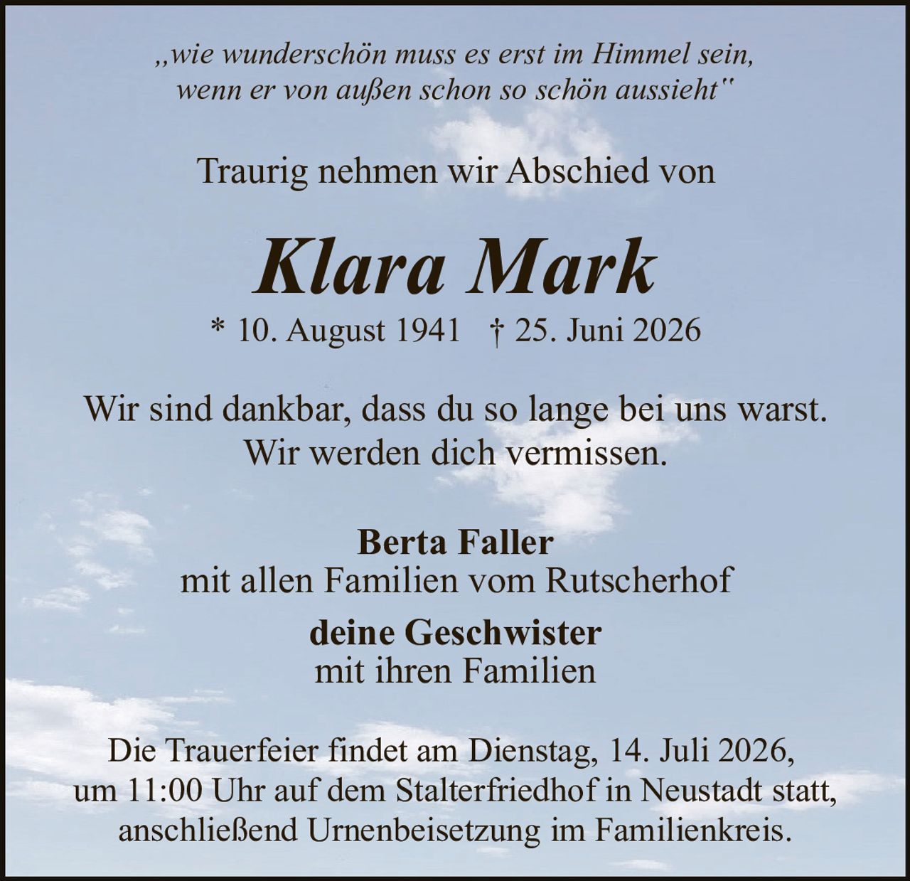 <p><i>„wie wunderschön muss es erst im Himmel sein, wenn er von außen schon so schön aussieht‟</i></p><p>Traurig nehmen wir Abschied von</p><p><strong>Klara Mark</strong></p><p>* 10. August 1941 † 25. Juni 2026</p><p>Wir sind dankbar, dass du so lange bei uns warst. Wir werden dich vermissen.</p><p><strong>Berta Faller</strong><br/>mit allen Familien vom Rutscherhof</p><p><strong>deine Geschwister</strong><br/>mit ihren Familien</p><p>Die Trauerfeier findet am Dienstag, 14. Juli 2026, um 11:00 Uhr auf dem Stalterfriedhof in Neustadt statt, anschließend Urnenbeisetzung im Familienkreis.</p>