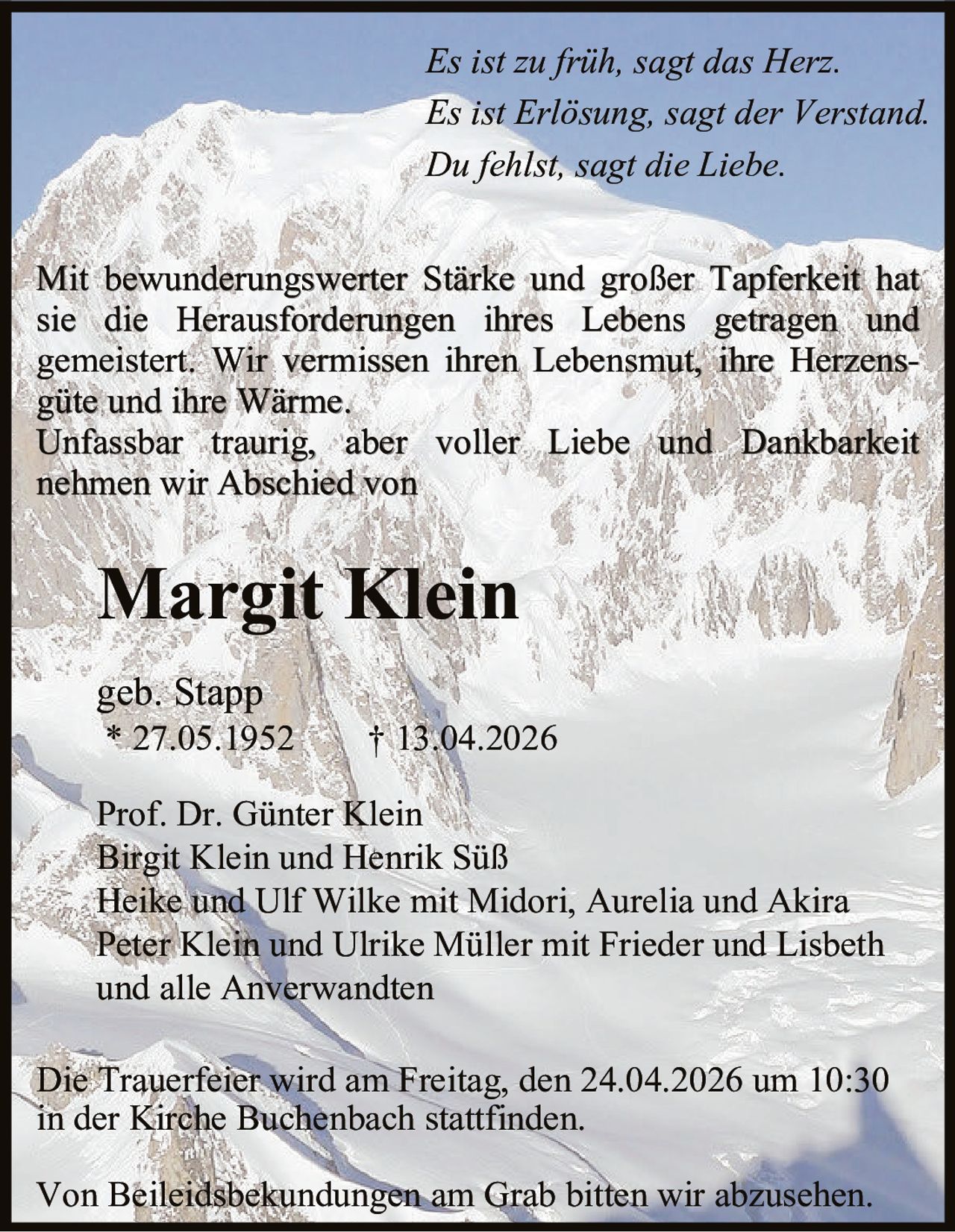 Es ist zu früh, sagt das Herz.
Es ist Erlösung, sagt der Verstand.
Du fehlst, sagt die Liebe.
Mit bewunderungswerter Stärke und großer Tapferkeit hat
sie die Herausforderungen ihres Lebens getragen und
gemeistert. Wir vermissen ihren Lebensmut, ihre Herzensgüte und ihre Wärme.
Unfassbar traurig, aber voller Liebe und Dankbarkeit
nehmen wir Abschied von

Margit Klein
geb. Stapp

* 27.05.1952

† 13.04.2026

Prof. Dr. Günter Klein
Birgit Klein und Henrik Süß
Heike und Ulf Wilke mit Midori, Aurelia und Akira
Peter Klein und Ulrike Müller mit Frieder und Lisbeth
und alle Anverwandten
Die Trauerfeier wird am Freitag, den 24.04.2026 um 10:30
in der Kirche Buchenbach stattfinden.
Von Beileidsbekundungen am Grab bitten wir abzusehen.