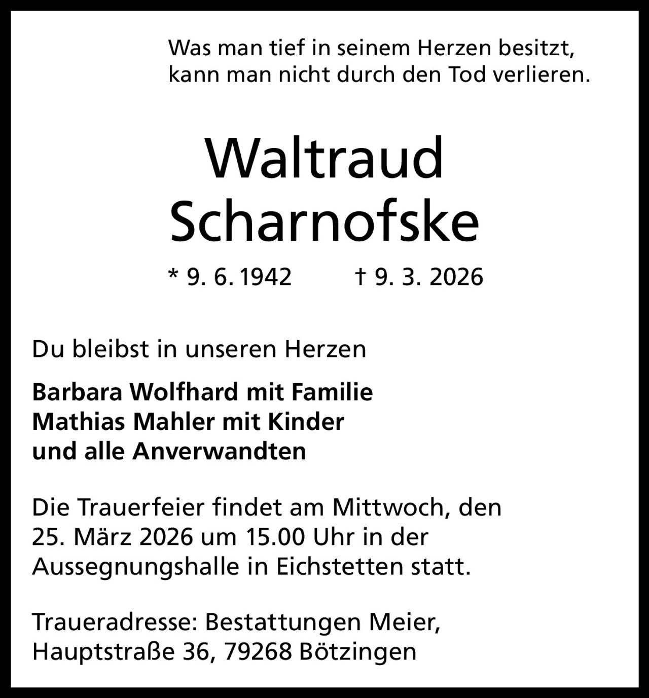 Was man tief in seinem Herzen besitzt,
kann man nicht durch den Tod verlieren.

Waltraud
Scharnofske
* 9. 6. 1942

† 9. 3. 2026

Du bleibst in unseren Herzen
Barbara Wolfhard mit Familie
Mathias Mahler mit Kinder
und alle Anverwandten
Die Trauerfeier findet am Mittwoch, den
25. März 2026 um 15.00 Uhr in der
Aussegnungshalle in Eichstetten statt.
Traueradresse: Bestattungen Meier,
Hauptstraße 36, 79268 Bötzingen