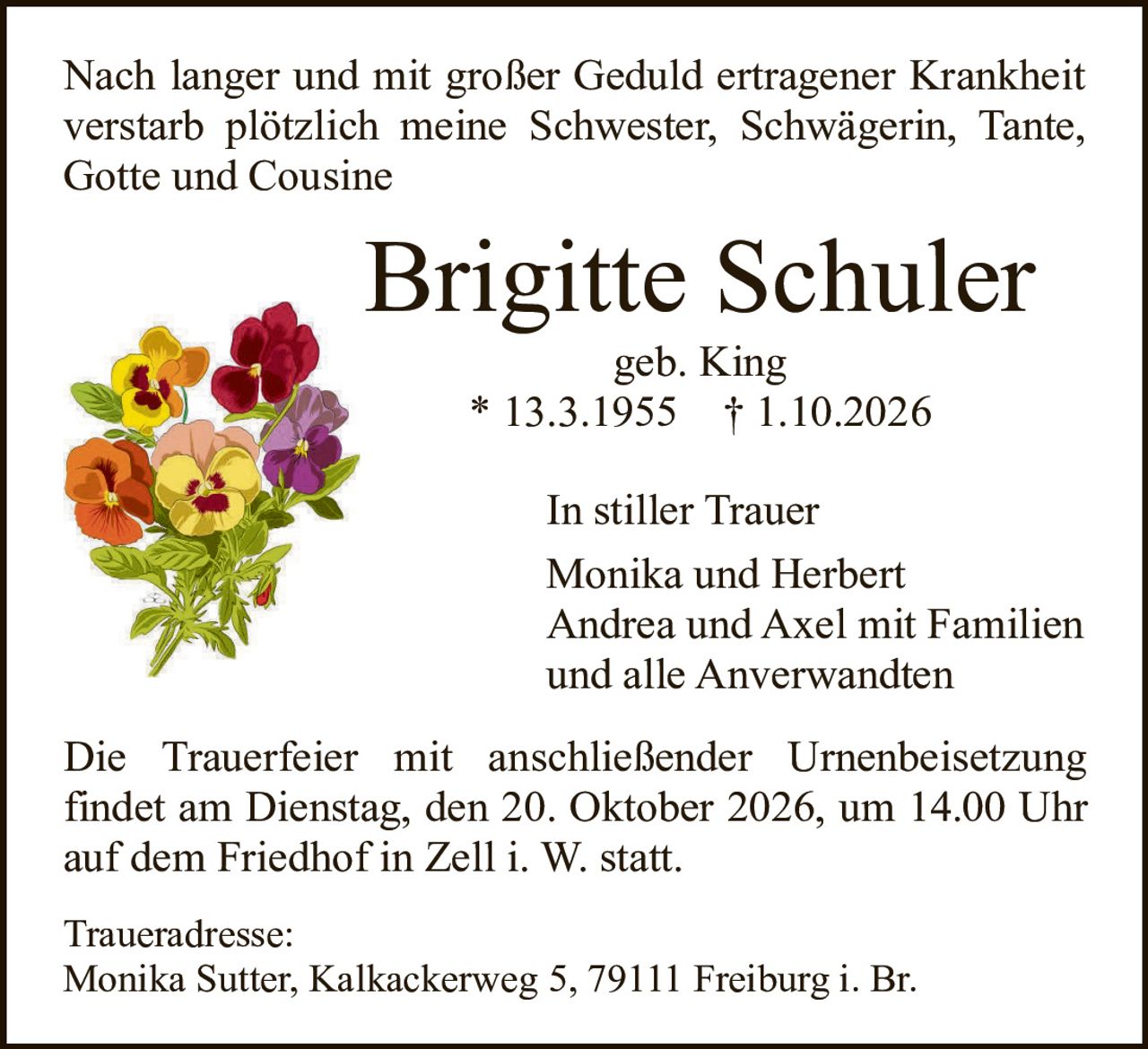 <p>Nach langer und mit großer Geduld ertragener Krankheit verstarb plötzlich meine Schwester, Schwägerin, Tante, Gotte und Cousine</p>

<p><strong>Brigitte Schuler</strong><br>geb. King<br>* 13.3.1955 † 1.10.2026</p>

<p>In stiller Trauer<br>Monika und Herbert<br>Andrea und Axel mit Familien<br>und alle Anverwandten</p>

<p>Die Trauerfeier mit anschließender Urnenbeisetzung findet am Dienstag, den 20. Oktober 2026, um 14.00 Uhr auf dem Friedhof in Zell i. W. statt.</p>

<p>Traueradresse:<br>Monika Sutter, Kalkackerweg 5, 79111 Freiburg i. Br.</p>
