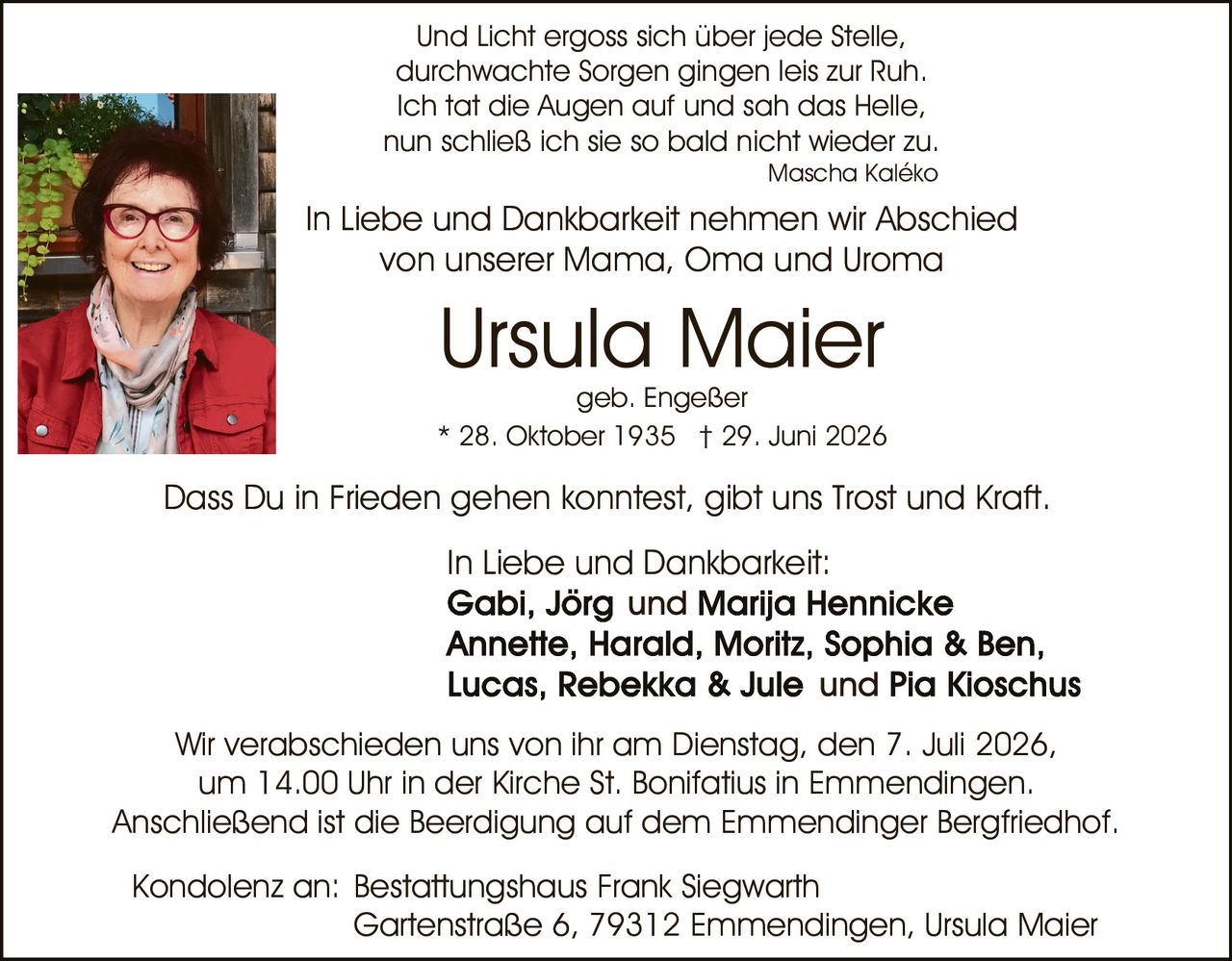 <p>* 28. Oktober 1935 † 29. Juni 2026</p>

<p>Und Licht ergoss sich über jede Stelle,<br/>durchwachte Sorgen gingen leis zur Ruh.<br/>Ich tat die Augen auf und sah das Helle,<br/>nun schließ ich sie so bald nicht wieder zu.<br/><i>Mascha Kaléko</i></p>

<p>In Liebe und Dankbarkeit nehmen wir Abschied<br/>von unserer Mama, Oma und Uroma</p>

<p><strong>Ursula Maier</strong><br/>geb. Engeßer</p>

<p>Dass Du in Frieden gehen konntest, gibt uns Trost und Kraft.</p>

<p>In Liebe und Dankbarkeit:<br/><strong>Gabi, Jörg und Marija Hennicke<br/>Annette, Harald, Moritz, Sophia &amp; Ben,<br/>Lucas, Rebekka &amp; Jule und Pia Kioschus</strong></p>

<p>Wir verabschieden uns von ihr am Dienstag, den 7. Juli 2026,<br/>um 14.00 Uhr in der Kirche St. Bonifatius in Emmendingen.<br/>Anschließend ist die Beerdigung auf dem Emmendinger Bergfriedhof.</p>

<p>Kondolenz an: Bestattungshaus Frank Siegwarth<br/>Gartenstraße 6, 79312 Emmendingen, Ursula Maier</p>