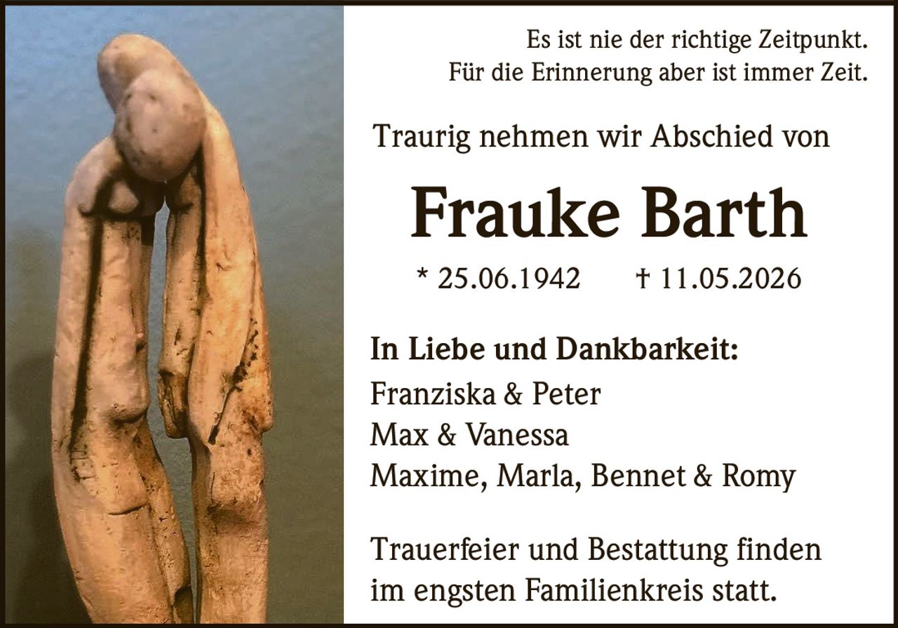 <p>Es ist nie der richtige Zeitpunkt.<br>Für die Erinnerung aber ist immer Zeit.</p><p>Traurig nehmen wir Abschied von<br><strong>Frauke Barth</strong><br>* 25.06.1942 † 11.05.2026</p><p>In Liebe und Dankbarkeit:<br>Franziska & Peter<br>Max & Vanessa<br>Maxime, Marla, Bennet & Romy</p><p>Trauerfeier und Bestattung finden<br>im engsten Familienkreis statt.</p>
