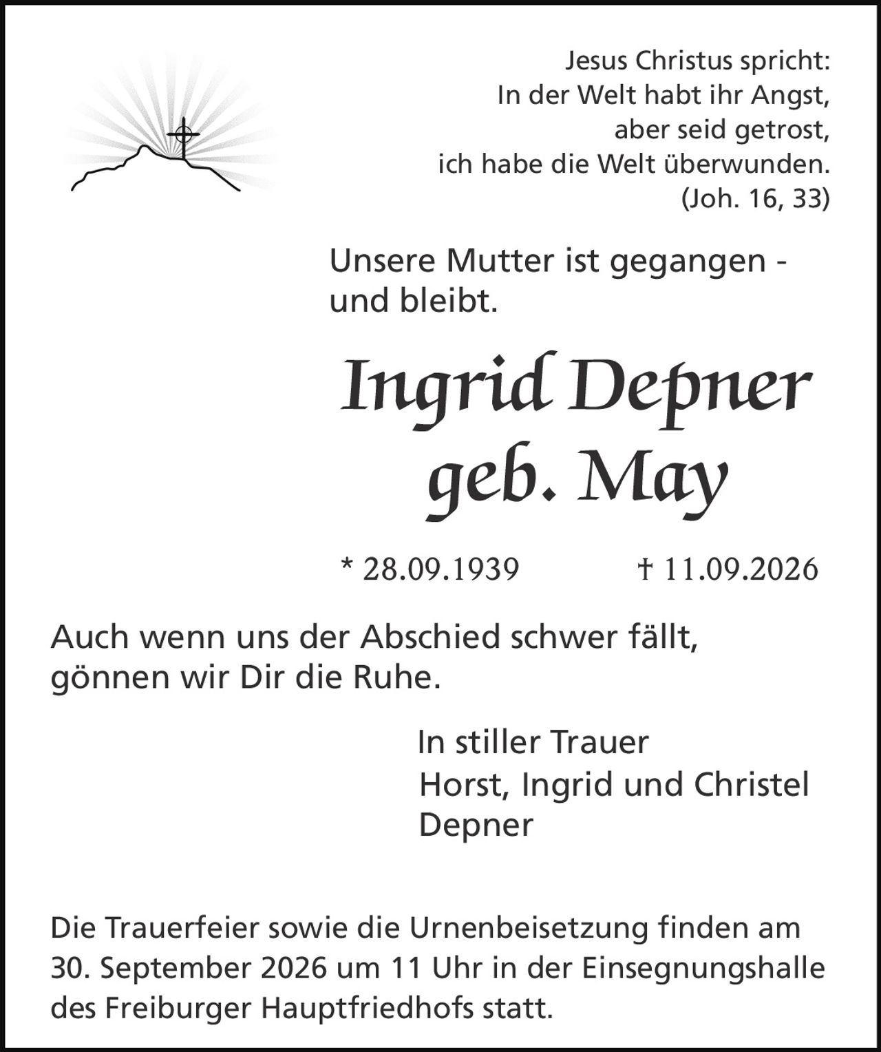 <p>Jesus Christus spricht:<br />
In der Welt habt ihr Angst,<br />
aber seid getrost,<br />
ich habe die Welt überwunden.<br />
(Joh. 16, 33)</p>

<p>Unsere Mutter ist gegangen -<br />
und bleibt.</p>

<p><strong>Ingrid Depner</strong><br />
geb. May<br />
* 28.09.1939 † 11.09.2026</p>

<p>Auch wenn uns der Abschied schwer fällt,<br />
gönnen wir Dir die Ruhe.</p>

<p>In stiller Trauer<br />
Horst, Ingrid und Christel<br />
Depner</p>

<p>Die Trauerfeier sowie die Urnenbeisetzung finden am<br />
30. September 2026 um 11 Uhr in der Einsegnungshalle<br />
des Freiburger Hauptfriedhofs statt.</p>