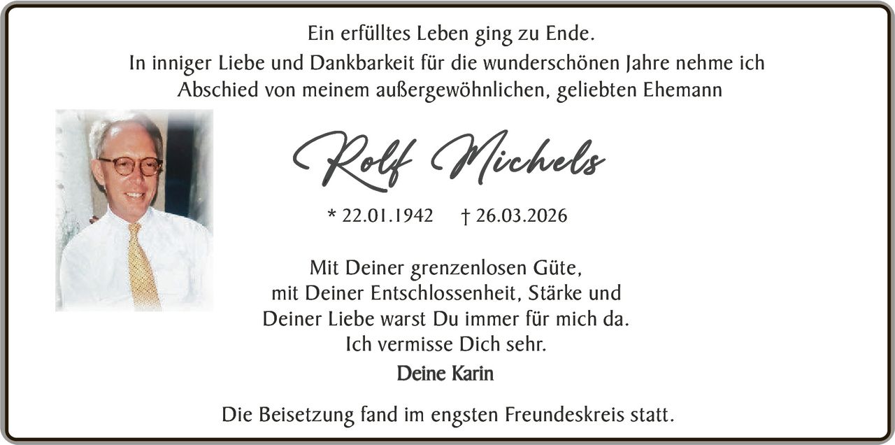 Ein erfülltes Leben ging zu Ende.
In inniger Liebe und Dankbarkeit für die wunderschönen Jahre nehme ich
Abschied von meinem außergewöhnlichen, geliebten Ehemann

Rolf Michels
* 22.01.1942

† 26.03.2026

Mit Deiner grenzenlosen Güte,
mit Deiner Entschlossenheit, Stärke und
Deiner Liebe warst Du immer für mich da.
Ich vermisse Dich sehr.
Deine Karin
Die Beisetzung fand im engsten Freundeskreis statt.