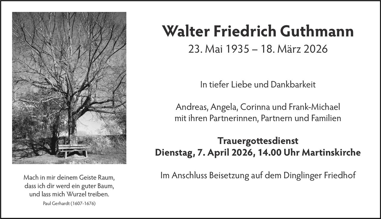 Walter Friedrich Guthmann
23. Mai 1935 – 18. März 2026
In tiefer Liebe und Dankbarkeit
Andreas, Angela, Corinna und Frank-Michael
mit ihren Partnerinnen, Partnern und Familien

Trauergottesdienst
Dienstag, 7. April 2026, 14.00 Uhr Martinskirche
Mach in mir deinem Geiste Raum,
dass ich dir werd ein guter Baum,
und lass mich Wurzel treiben.
Paul Gerhardt (1607-1676)

Im Anschluss Beisetzung auf dem Dinglinger Friedhof
