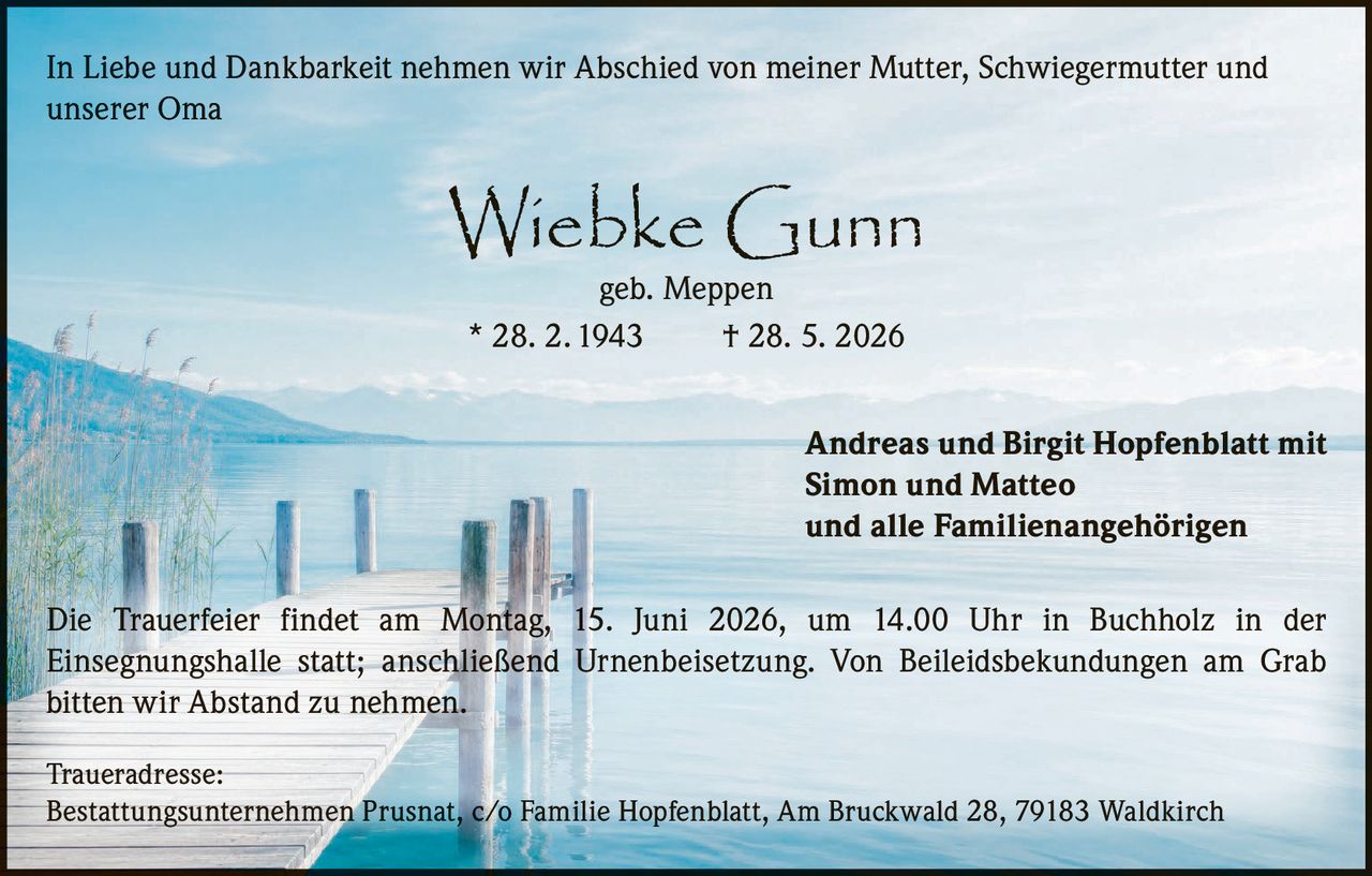 <p>In Liebe und Dankbarkeit nehmen wir Abschied von meiner Mutter, Schwiegermutter und unserer Oma</p>

<p><strong>Wiebke Gunn</strong><br>geb. Meppen<br>* 28. 2. 1943     † 28. 5. 2026</p>

<p>Andreas und Birgit Hopfenblatt mit<br>Simon und Matteo<br>und alle Familienangehörigen</p>

<p>Die Trauerfeier findet am Montag, 15. Juni 2026, um 14.00 Uhr in Buchholz in der Einsegnungshalle statt; anschließend Urnenbeisetzung. Von Beileidsbekundungen am Grab bitten wir Abstand zu nehmen.</p>

<p><strong>Traueradresse:</strong><br>Bestattungsunternehmen Prusnat, c/o Familie Hopfenblatt, Am Bruckwald 28, 79183 Waldkirch</p>