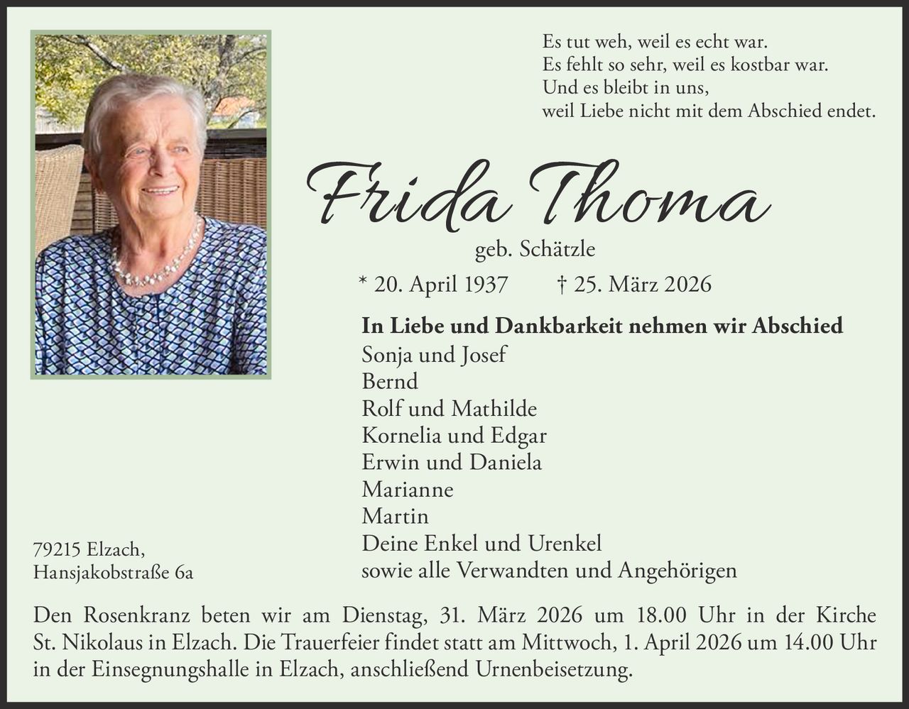 Es tut weh, weil es echt war.
Es fehlt so sehr, weil es kostbar war.
Und es bleibt in uns,
weil Liebe nicht mit dem Abschied endet.

Frida Thoma
geb. Schätzle
* 20. April 1937   † 25. März 2026

79215 Elzach,
Hansjakobstraße 6a

In Liebe und Dankbarkeit nehmen wir Abschied
Sonja und Josef
Bernd
Rolf und Mathilde
Kornelia und Edgar
Erwin und Daniela
Marianne
Martin
Deine Enkel und Urenkel
sowie alle Verwandten und Angehörigen

Den Rosenkranz beten wir am Dienstag, 31. März 2026 um 18.00 Uhr in der Kirche
St. Nikolaus in Elzach. Die Trauerfeier findet statt am Mittwoch, 1. April 2026 um 14.00 Uhr
in der Einsegnungshalle in Elzach, anschließend Urnenbeisetzung.