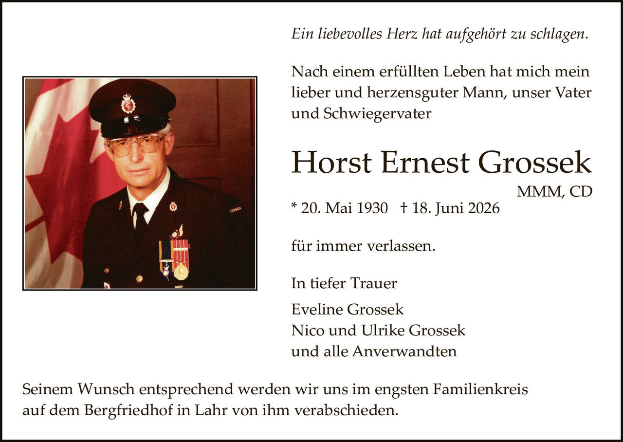 <p><i>Ein liebevolles Herz hat aufgehört zu schlagen.</i></p><p>Nach einem erfüllten Leben hat mich mein lieber und herzensguter Mann, unser Vater und Schwiegervater</p><p><strong>Horst Ernest Grossek</strong></p><p>MMM, CD</p><p>* 20. Mai 1930  † 18. Juni 2026</p><p>für immer verlassen.</p><p>In tiefer Trauer<br>Eveline Grossek<br>Nico und Ulrike Grossek<br>und alle Anverwandten</p><p>Seinem Wunsch entsprechend werden wir uns im engsten Familienkreis auf dem Bergriedhof in Lahr von ihm verabschieden.</p>