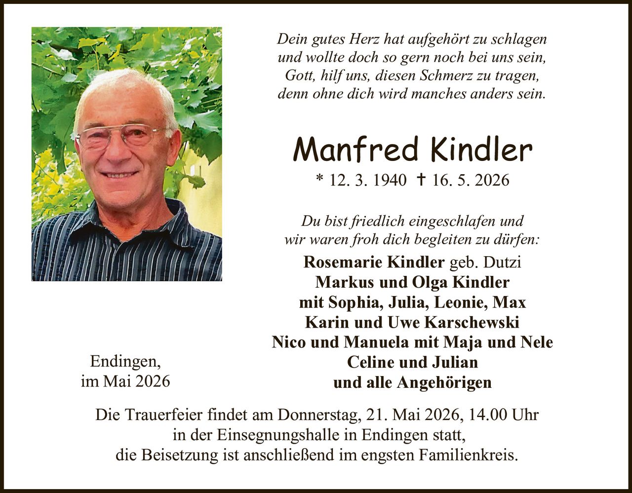 <p><i>Dein gutes Herz hat aufgehört zu schlagen und wollte doch so gern noch bei uns sein, Gott, hilf uns, diesen Schmerz zu tragen, denn ohne dich wird manches anders sein.</i></p><p><strong>Manfred Kindler</strong><br/>* 12. 3. 1940 † 16. 5. 2026</p><p><i>Du bist friedlich eingeschlafen und wir waren froh dich begleiten zu dürfen:</i></p><p><strong>Rosemarie Kindler</strong> geb. Dutzi<br/><strong>Markus und Olga Kindler</strong><br/>mit Sophia, Julia, Leonie, Max<br/><strong>Karin und Uwe Karschewski</strong><br/><strong>Nico und Manuela</strong> mit Maja und Nele<br/><strong>Celine und Julian</strong><br/>und alle Angehörigen</p><p>Endingen,<br/>im Mai 2026</p><p>Die Trauerfeier findet am Donnerstag, 21. Mai 2026, 14.00 Uhr in der Einsegnungshalle in Endingen statt, die Beisetzung ist anschließend im engsten Familienkreis.</p>