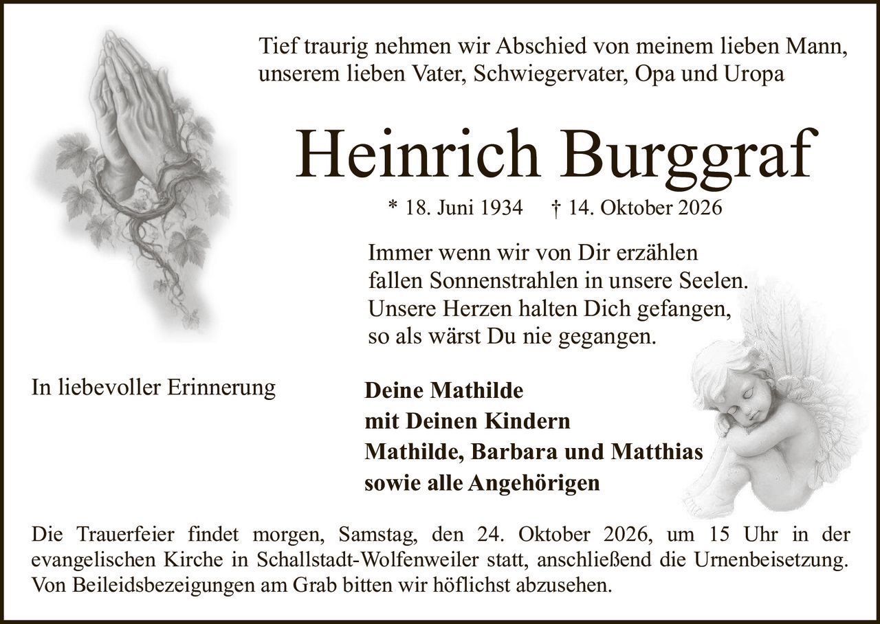 <p>Tief traurig nehmen wir Abschied von meinem lieben Mann, unserem lieben Vater, Schwiegervater, Opa und Uropa</p>

<p><strong>Heinrich Burggraf</strong><br/>
* 18. Juni 1934 † 14. Oktober 2026</p>

<p>Immer wenn wir von Dir erzählen<br/>
fallen Sonnenstrahlen in unsere Seelen.<br/>
Unsere Herzen halten Dich gefangen,<br/>
so als wärst Du nie gegangen.</p>

<p>In liebevoller Erinnerung</p>

<p><strong>Deine Mathilde<br/>
mit Deinen Kindern<br/>
Mathilde, Barbara und Matthias<br/>
sowie alle Angehörigen</strong></p>

<p>Die Trauerfeier findet morgen, Samstag, den 24. Oktober 2026, um 15 Uhr in der evangelischen Kirche in Schallstadt-Wolfenweiler statt, anschließend die Urnenbeisetzung. Von Beileidsbezeigungen am Grab bitten wir höflichst abzusehen.</p>
