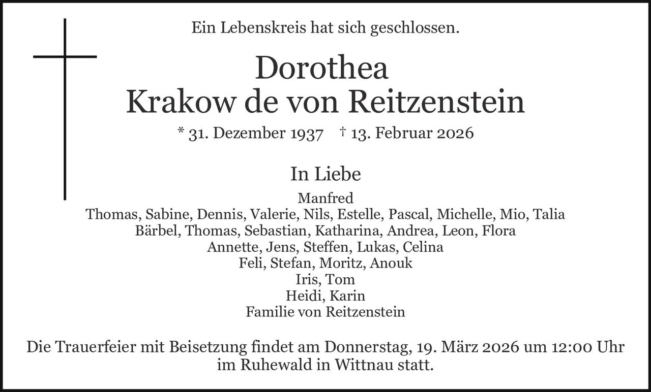 Ein Lebenskreis hat sich geschlossen.

Dorothea
Krakow de von Reitzenstein
* 31. Dezember 1937 † 13. Februar 2026

In Liebe
Manfred
Thomas, Sabine, Dennis, Valerie, Nils, Estelle, Pascal, Michelle, Mio, Talia
Bärbel, Thomas, Sebastian, Katharina, Andrea, Leon, Flora
Annette, Jens, Steffen, Lukas, Celina
Feli, Stefan, Moritz, Anouk
Iris, Tom
Heidi, Karin
Familie von Reitzenstein

Die Trauerfeier mit Beisetzung findet am Donnerstag, 19. März 2026 um 12:00 Uhr
im Ruhewald in Wittnau statt.