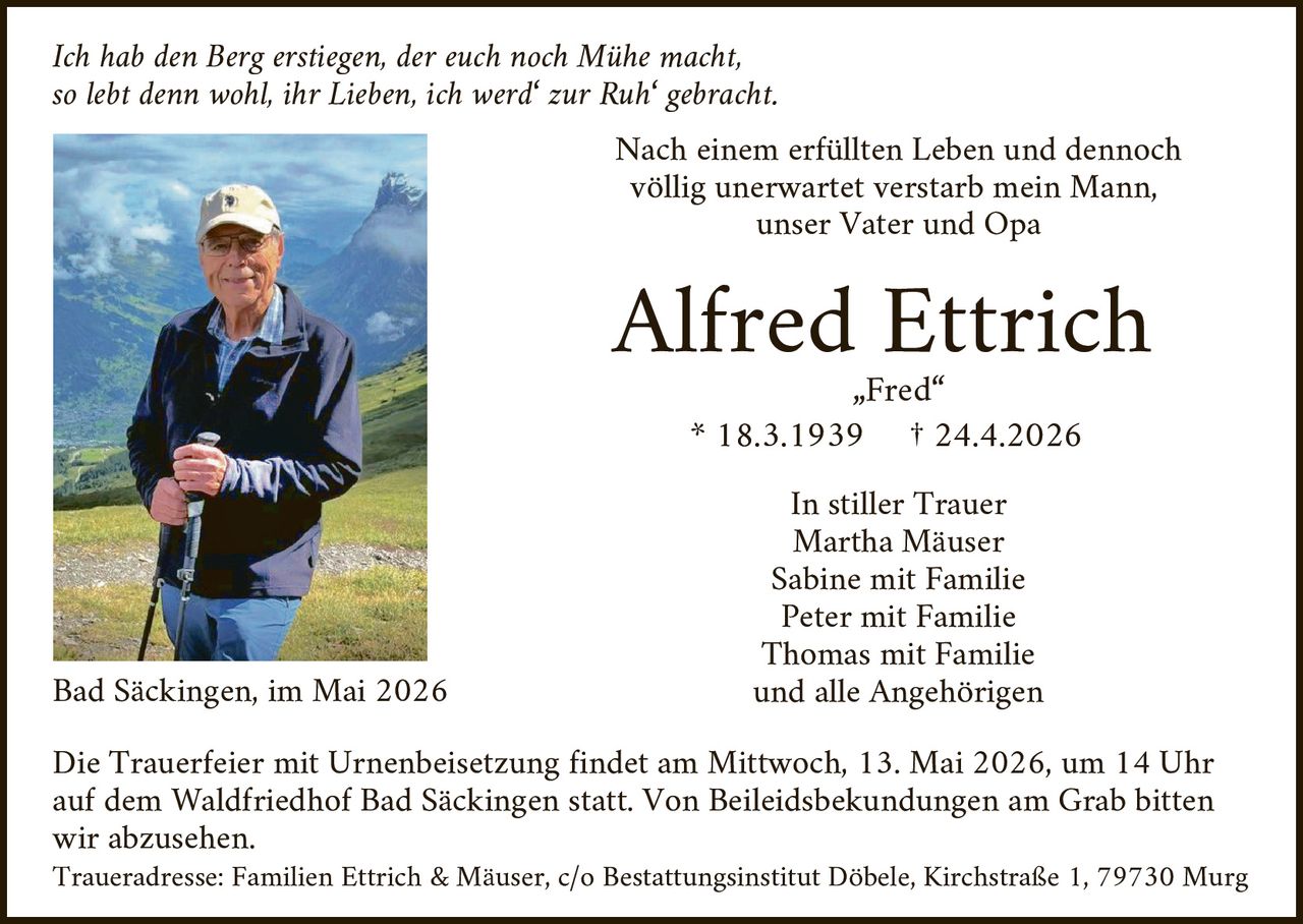 <p>Ich hab den Berg erstiegen, der euch noch Mühe macht,<br>so lebt denn wohl, ihr Lieben, ich werd' zur Ruh' gebracht.</p><p>Nach einem erfüllten Leben und dennoch völlig unerwartet verstarb mein Mann, unser Vater und Opa</p><p><strong>Alfred Ettrich</strong><br>„Fred“<br>* 18.3.1939 † 24.4.2026</p><p>In stiller Trauer<br>Martha Mäuser<br>Sabine mit Familie<br>Peter mit Familie<br>Thomas mit Familie<br>und alle Angehörigen</p><p>Bad Säckingen, im Mai 2026</p><p>Die Trauerfeier mit Urnenbeisetzung findet am Mittwoch, 13. Mai 2026, um 14 Uhr auf dem Waldfriedhof Bad Säckingen statt. Von Beileidsbekundungen am Grab bitten wir abzusehen.<br>Traueradresse: Familien Ettrich & Mäuser, c/o Bestattungsinstitut Döbele, Kirchstraße 1, 79730 Murg</p>