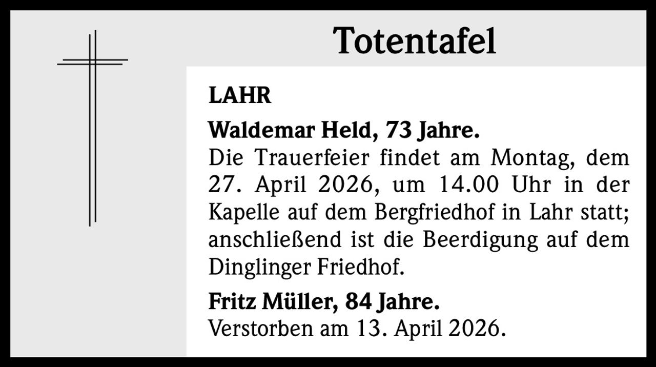 Totentafel
LAHR
Waldemar Held, 73 Jahre. 
Die Trauerfeier findet am Montag, dem
27. April 2026, um 14.00 Uhr in der
Kapelle auf dem Bergfriedhof in Lahr statt;
anschließend ist die Beerdigung auf dem
Dinglinger Friedhof.
Fritz Müller, 84 Jahre.
Verstorben am 13. April 2026.