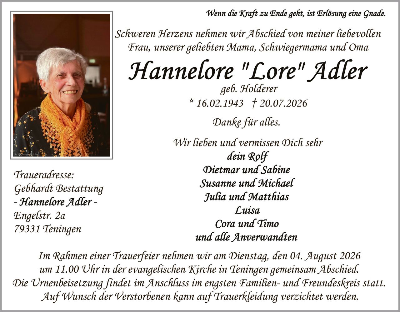 <p><i>Wenn die Kraft zu Ende geht, ist Erlösung eine Gnade.</i></p>

<p>Schweren Herzens nehmen wir Abschied von meiner liebevollen Frau, unserer geliebten Mama, Schwiegermama und Oma</p>

<p><strong>Hannelore "Lore" Adler</strong><br/>geb. Holderer<br/>* 16.02.1943 † 20.07.2026</p>

<p>Danke für alles.</p>

<p>Wir lieben und vermissen Dich sehr<br/><i>dein Rolf</i><br/><i>Dietmar und Sabine</i><br/><i>Susanne und Michael</i><br/><i>Julia und Matthias</i><br/><i>Luisa</i><br/><i>Cora und Timo</i><br/><i>und alle Anverwandten</i></p>

<p>Im Rahmen einer Trauerfeier nehmen wir am Dienstag, den 04. August 2026 um 11.00 Uhr in der evangelischen Kirche in Teningen gemeinsam Abschied. Die Urnenbeisetzung findet im Anschluss im engsten Familien- und Freundeskreis statt. Auf Wunsch der Verstorbenen kann auf Trauerkleidung verzichtet werden.</p>

<p><i>Traueradresse:</i><br/>Gebhardt Bestattung<br/>Engelstr. 2a<br/>79331 Teningen</p>