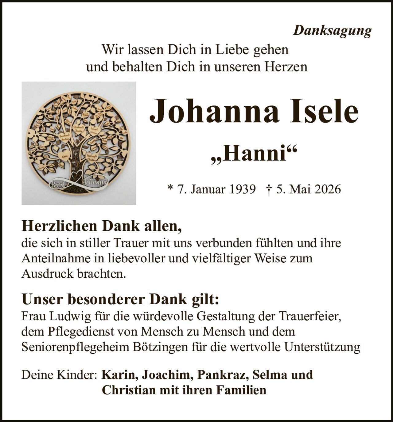 <p><i>Danksagung</i></p>

<p>Wir lassen Dich in Liebe gehen<br/>
und behalten Dich in unseren Herzen</p>

<p><strong>Johanna Isele</strong><br/>
„Hanni"</p>

<p>* 7. Januar 1939 † 5. Mai 2026</p>

<p><strong>Herzlichen Dank allen,</strong><br/>
die sich in stiller Trauer mit uns verbunden fühlten und ihre Anteilnahme in liebevoller und vielfältiger Weise zum Ausdruck brachten.</p>

<p><strong>Unser besonderer Dank gilt:</strong><br/>
Frau Ludwig für die würdevolle Gestaltung der Trauerfeier, dem Pflegedienst von Mensch zu Mensch und dem Seniorenpflegeheim Bötzingen für die wertvolle Unterstützung</p>

<p>Deine Kinder: <strong>Karin, Joachim, Pankraz, Selma und Christian mit ihren Familien</strong></p>