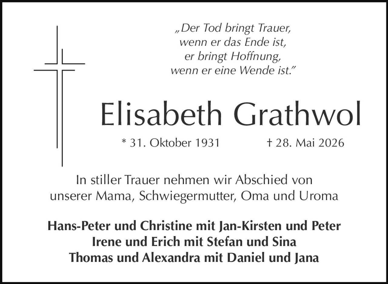 <p>„Der Tod bringt Trauer,<br/>wenn er das Ende ist,<br/>er bringt Hoffnung,<br/>wenn er eine Wende ist."</p><p><strong>Elisabeth Grathwol</strong><br/>* 31. Oktober 1931 † 28. Mai 2026</p><p>In stiller Trauer nehmen wir Abschied von<br/>unserer Mama, Schwiegermutter, Oma und Uroma</p><p><strong>Hans-Peter und Christine mit Jan-Kirsten und Peter<br/>Irene und Erich mit Stefan und Sina<br/>Thomas und Alexandra mit Daniel und Jana</strong></p>