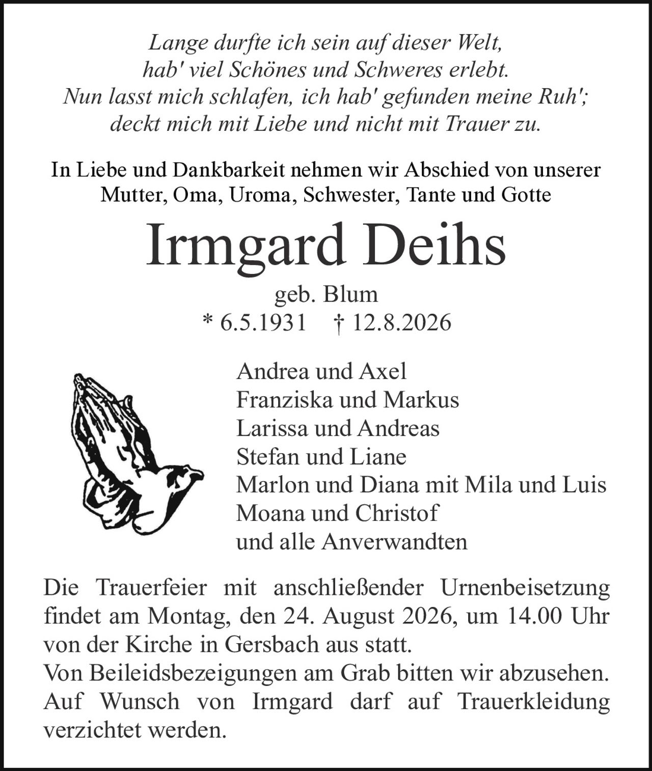 <p><i>Lange durfte ich sein auf dieser Welt,<br/>hab' viel Schönes und Schweres erlebt.<br/>Nun lasst mich schlafen, ich hab' gefunden meine Ruh';<br/>deckt mich mit Liebe und nicht mit Trauer zu.</i></p><p>In Liebe und Dankbarkeit nehmen wir Abschied von unserer Mutter, Oma, Uroma, Schwester, Tante und Gotte</p><p><strong>Irmgard Deihs</strong><br/>geb. Blum<br/>* 6.5.1931 † 12.8.2026</p><p>Andrea und Axel<br/>Franziska und Markus<br/>Larissa und Andreas<br/>Stefan und Liane<br/>Marlon und Diana mit Mila und Luis<br/>Moana und Christof<br/>und alle Anverwandten</p><p>Die Trauerfeier mit anschließender Urnenbeisetzung findet am Montag, den 24. August 2026, um 14.00 Uhr von der Kirche in Gersbach aus statt.<br/>Von Beleidsbezeigungen am Grab bitten wir abzusehen.<br/>Auf Wunsch von Irmgard darf auf Truerkleidung verzichtet werden.</p>
